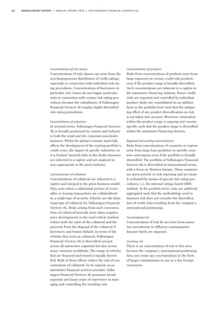 62 management report | annual report 2009 | volkswagen financial services ag
Concentrations of risk classes
Concentrations of risk classes can arise from the
non-homogeneous distribution of credit ratings,
especially in connection with individual risk rat-
ing procedures. Concentrations of borrowers in
particular risk classes do not trigger particular
risks in connection with certain risk rating pro-
cedures because the subsidiaries of Volkswagen
Financial Services AG employ highly diversified
risk rating procedures.
Concentrations of industries
In sectoral terms, Volkswagen Financial Services
AG is broadly positioned by country and industry
in both the retail and the corporate-non-dealer
business. Whilst the global economy materially
affects the development of the existing portfolio’s
credit score, the impact of specific industries on
it is limited. Sectoral risks in the dealer business
are inherent to a captive and are analysed in
ways appropriate to the given industry.
Concentrations of collateral
Concentrations of collateral are inherent to a
captive and integral to the given business model.
They arise when a substantial portion of receiv-
ables or leasing transactions are collateralised
by a single type of security. Vehicles are the dom-
inant type of collateral for Volkswagen Financial
Services AG. Risks arising from such concentra-
tions of collateral basically arise when negative
price developments in the used vehicle markets
reduce both the value of the collateral and the
proceeds from the disposal of the collateral if
borrowers and lessees default. In terms of the
vehicles that serve as collateral, Volkswagen
Financial Services AG is diversified not just
across all automotive segments but also across
many countries worldwide. The range of vehicles
that are financed and leased is equally diversi-
fied. Both of these effects reduce the risk of con-
centrations of collateral. In its capacity as an
automotive financial services provider, Volks-
wagen Financial Services AG possesses broad
expertise and many years of experience in man-
aging and controlling the resulting risk.
Concentrations of products
Risks from concentrations of products arise from
large exposures in certain credit risk products
even if the product range is broadly diversified.
Such concentrations are inherent to a captive in
the automotive financing industry. Hence credit
risks are reported and controlled by individual
product. Risks are consolidated on an additive
basis at the portfolio level such that the mitigat-
ing effect of any product diversification on risk
is not taken into account. Moreover, innovation
within the product range is ongoing and country
specific such that the product range is diversified
within the automotive financing division.
Regional and country concentrations
Risks from concentrations of countries or regions
arise from large loan portfolios in specific coun-
tries and regions even if the portfolio is broadly
diversified. The portfolio of Volkswagen Financial
Services AG is diversified in transnational terms,
with a focus on Western Europe. These countries
are given priority in risk reporting and are large-
ly evaluated by means of special risk rating pro-
cedures, i.e. the internal ratings based (IRB)
method. At the portfolio level, risks are additively
aggregated such that the methodology used to
measure risk does not consider the diversifica-
tion of credit risks resulting from the company’s
international positioning.
Counterparty risk
Concentrations of risk do not arise from mone-
tary investments in different counterparties
because limits are imposed.
Currency risk
There is no concentration of risk in this area
because the company’s international positioning
does not create any concentrations in the form
of larger commitments in one or a few foreign
currencies.
 