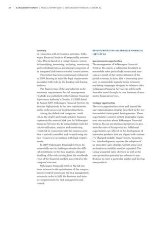 64 management report | annual report 2009 | volkswagen financial services ag
Summary
In connection with its business activities, Volks-
wagen Financial Services AG responsibly assumes
risks. This is based on a comprehensive system
for identifying, measuring, analysing, monitoring
and controlling risks as an integral component of
an integrated risk/return-oriented control system.
This system has been continuously enhanced
in 2009, bearing in mind the legal requirements
associated with risks in the banking and leasing
business.
The final version of the amendments to the
minimum requirements for risk management
(MaRisk) was published in the German Financial
Supervisory Authority’s Circular 15/2009 dated
14 August 2009. Volkswagen Financial Services AG
attaches high priority to the new requirements
and is in the process of implementing them.
Among the default risk categories, credit
risk in the dealer and retail customer business
represents the material risk type for Volkswagen
Financial Services AG. By using modern tools for
risk identification, analysis and monitoring,
credit risk in connection with the business activ-
ities is actively controlled and secured using our
own resources in accordance with legal require-
ments.
In 2009 Volkswagen Financial Services AG
successfully met its challenges despite the diffi-
cult conditions; in the final analysis, adequate
handling of the risks arising from the worldwide
crisis of the financial markets was critical to the
company’s success.
Volkswagen Financial Services AG will con-
tinue to invest in the optimisation of the compre-
hensive control system and the risk management
systems in order to fulfil the business and statu-
tory requirements for risk management and
control.
opportunities for volkswagen financial
services ag
Macroeconomic opportunities
The management of Volkswagen Financial
Services AG expects a substantial downturn in
automobile sales particularly in saturated mar-
kets as a result of the current situation of the
global economy. In turn, this is increasing pres-
sure on automobile manufacturers to launch
marketing campaigns designed to enhance sales.
Volkswagen Financial Services AG will benefit
from this trend through its core business of auto-
motive financial services.
Strategic opportunities
There are opportunities above and beyond the
internationalisation strategy described in the sec-
tion entitled »Anticipated developments«. These
opportunities concern further geographic expan-
sion into markets where Volkswagen Financial
Services AG can use its financial services to pro-
mote the sales of Group vehicles. Additional
opportunities are offered by the development of
innovative products that are aligned with custom-
ers’ changed mobility requirements. In particu-
lar, this development requires the adoption of
an innovative sales strategy. Growth areas such
as short-term mobility must be expanded. The
Group’s targeted rates of return as well as the
sales promotion potential are relevant to any
decision to enter a particular market and develop
new products.
 