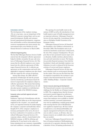 65volkswagen financial services ag | annual report 2009 | management report
personnel report
The development of the employee strategy,
»We are a top team«, was an integral part of the
WIR2018 corporate strategy.Topics such as per-
sonnel development, flexible and customer-
focused organisational development, compensa-
tion and benefits as well as international human
resources management were given priority. Key
international topics were fleshed out at the
Human Resources Conference in March 2009.
Collective bargaining policy
The fact that Volkswagen Business Services GmbH
entered into the integrated collective agreement
helped to further streamline the pay scale struc-
tures of Volkswagen Financial Services AG. This
means that the affected employees were transi-
tioned into the collective agreements of Volks-
wagen Financial Services AG. A collective pay
agreement on the compensation and work rules
applicable to temporary employees was also closed
with due regard for the concept of equal pay.
Among other things, the 2009 collective
agreement of Volkswagen AG laid the ground-
work for introducing a performance-based ele-
ment of compensation for employees subject to
collective agreements. This means that starting
in 2011, Volkswagen Financial Services AG will
also place greater emphasis on individual per-
formance in light of the WIR2018 strategy.
Corporate culture and both regional and social
responsibility
Employees’ high level of identification with the
company and the follow-up on the improvements
suggested in the »fs pulse«, our annual staff
survey, are important elements for jointly shaping
the company’s corporate and leadership culture.
Roughly 86% of the company’s employees in
Germany participated in the survey. By now it
has been conducted in 13 countries as well. We
refined Volkswagen Financial Services AG’s
corporate culture, which is closely linked to the
WIR2018 strategy, in 2009 by defining and
detailing the FS way based on the values of a
living commitment to our customers, responsibility,
trust and confidence, courage and enthusiasm.
The opening of a new health centre in the
autumn of 2009 as well as the introduction of new
health targets as part of health management were
an important milestone. Volkswagen Financial
Services AG also signed the »Luxembourg Declar-
ation on Workplace Health Promotion in the
European Union«.
Volkswagen Financial Services AG launched
the foundation »Our Children in Brunswick« in
December 2008. This foundation aims to get
involved in hot-button social issues in Brunswick,
the site of the company’s headquarters. The pro-
jects that we have promoted concern topics such
as education, healthy nutrition, physical educa-
tion and early instruction in music. The founda-
tion provides financial assistance from both the
foundation’s funds and charitable employee con-
tributions; its work is enhanced by the honorary
activities of current and former employees.
Volkswagen Financial Services AG also sup-
ports voluntary work in social projects through-
out the region. This year was the third time that
its employees responded to the invitation to par-
ticipate in the Brunswick-based day of action
called »Building Bridges – Corporate Commit-
ments«.
Human resources planning and development
The financial and economic crisis posed major
challenges for the flexible use of human resources
in 2009. The scrapping bonus that the German
government enacted triggered an unforeseen
need for staff in some divisions. We managed to
ensure that employees were available as needed
and that customers’ increased requirements
were met by establishing a working group tasked
with ensuring that the tools of flexibilisation
were applied in targeted ways. We have started
to implement a cross-divisional flexibility and
capacity management tool based on this experi-
ence in order to ensure, at all times, that our
human resources are available where and when
they are needed.
Each year, Volkswagen Financial Services AG
hires 40 trainees/students of Welfenakademie,
a university of co-operative education that offers
a Bachelor of Arts: 20 banking professionals, 15
 