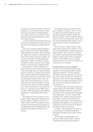66 management report | annual report 2009 | volkswagen financial services ag
specialists for insurance and finance and five IT
technicians. As at 31 December 2009, a total of
120 trainees and students of Welfenakademie
were employed with us in Germany for the dur-
ation of the apprenticeship programmes and in
all occupational groups.
A trainee of Volkswagen Financial Services AG
was given the Best Apprentice Award as the year’s
best trainee by Volkswagen Coaching GmbH yet
again.
This trainee programme allows Volkswagen
Financial Services AG to offer highly qualified
college graduates an attractive option for joining
the company. The trainees are introduced to all
facets of the company’s processes, products and
customers during the 12-month development
programme. In 2009, we continued to expand
the number of trainee positions in the company
with the aim of ensuring our viability in future.
Each employee’s need for qualifications is
determined in the annual employee performance
review, and suitable measures aimed at develop-
ing their competence are agreed upon with them.
Many employees obtained their qualifications at
the internal training centre, which offers a broad
and professional range of seminars and work-
shops. These training programmes are closely
aligned with the company’s products, processes
and systems. The volume of employee qualifica-
tions, which had already been very large the pre-
vious year, continued to grow in 2009; overall
just under 5,000 participants earned additional
qualifications in approximately 600 training
events.
We identify our need for specialists in coor-
dination with the appropriate departments and
develop suitable development concepts. As a
result, in 2009 a total of 22 employees started a
two-year leasing specialist training programme
in collaboration with both Welfenakademie and
the Brunswick Chamber of Commerce and
Industry.
The large percentage of women in the com-
pany’s workforce in Germany – 53.2% – is not
yet reflected in leadership positions. We have
launched a programme entitled »Identify and
develop potentials – with due regard for talented
women« in order to develop specific actions. This
also involves developing actions aimed at increas-
ing the number of women in leadership posi-
tions.
The »Frech Daxe« children’s house is Volks-
wagen Financial Services AG’s child care centre;
it is run by Gesellschaft für Kinderbetreuung und
Schule mbH & Co. KG. Our aim is to create the
best possible environment for allowing children to
develop. Currently, about 150 of our employees’
children use the children’s house; it has the
capacity to take care of a total of 170 children up
to the age of six in ten groups.
International human resources management
Our focus on the international markets is also
embodied in the increasing number of foreign
assignments within the 37 Group companies.
The number of foreign assignments rose by more
than 40% in 2009, especially as a result of the
substantial increase in the number of employees
that were sent to Germany from abroad. By year’s
end, more than 60 staff were employed in for-
eign assignments.
The second round of the General Management
Program started in November 2009. 15 managers
of eight nationalities from twelve countries are
participating in this internal professional qualifi-
cation programme. It serves to impart broad
knowledge of the company’s strategy, products
and markets as well as of its principles and
instruments of governance to newly appointed or
potential Country Managers in a structured envir-
onment and to prepare them for the challenges
they will face in their new positions.
In 2009, we also developed a concept aimed
at relaunching our worldwide Management
Development Program for first- and second-tier
managers.
We introduced our »Wanderjahre« pro-
gramme in 2009. It offers trainees, who have
completed their apprenticeship and possess
 