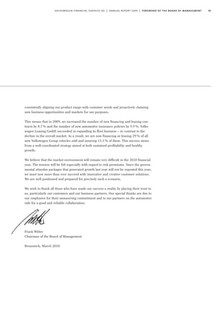 05volkswagen financial services ag | annual report 2009 | foreword of the board of management
consistently aligning our product range with customer needs and proactively claiming
new business opportunities and markets for our purposes.
This means that in 2009, we increased the number of new financing and leasing con-
tracts by 8.7% and the number of new automotive insurance policies by 9.9%. Volks-
wagen Leasing GmbH succeeded in expanding its fleet business – in contrast to the
decline in the overall market. As a result, we are now financing or leasing 29% of all
new Volkswagen Group vehicles sold and insuring 13.1% of them. This success stems
from a well-coordinated strategy aimed at both sustained profitability and healthy
growth.
We believe that the market environment will remain very difficult in the 2010 financial
year. The tension will be felt especially with regard to risk premiums. Since the govern-
mental stimulus packages that generated growth last year will not be repeated this year,
we must now more than ever succeed with innovative and creative customer solutions.
We are well positioned and prepared for precisely such a scenario.
We wish to thank all those who have made our success a reality by placing their trust in
us, particularly our customers and our business partners. Our special thanks are due to
our employees for their unwavering commitment and to our partners on the automotive
side for a good and reliable collaboration.
Frank Witter
Chairman of the Board of Management
Brunswick, March 2010
 