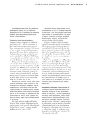 69volkswagen financial services ag | annual report 2009 | management report
This backdrop underscores the competitive
advantages of captives such as Volkswagen
Financial Services AG that possess an integrated
business model, a strong equity base and a
healthy refinancing base.
Development of the automobile markets
We expect that our European core markets in
particular will face a difficult environment in
2010 despite the general economic recovery.
Many people purchased vehicles in 2009 instead
of later on due to governmental incentive pro-
grammes. This means that the ramifications of
the financial and economic crisis for the auto-
motive market will be shifted into 2010. Rising
commodities prices and stricter emissions stand-
ards will also impair automotive demand.
We expect the Western European passenger
car market to shrink in 2010 because many eco-
nomic and labour market programmes are set to
expire this year. Whilst demand in Germany will
be much lower, we expect China and India – two
important markets, strategically speaking – to
continue along a positive trajectory. The North
American market is expected to recover slightly.
In 2010, global demand for new vehicles will
likely be a bit higher year on year.
We expect the economic climate in the United
States to remain weak due to the financial and
economic crisis. Whilst the market will also be
undermined by higher petrol prices and tight
credit, we expect the improved outlook to gener-
ate a slightly positive trend in the US automotive
market in 2010. Demand for passenger cars and
light commercial vehicles in the Canadian and
Mexican markets is also likely to show first signs
of recovering.
The South American markets will benefit
from the global economic stabilisation too. We
expect demand to rise especially in Brazil despite
the fact that the country’s economic stimulus
packages are set to expire in 2010.
The markets in Asia Pacific continue to offer
growth potential in 2010 on the whole. Especially
the markets in China and India will benefit from
rising demand for personal mobility. The Japan-
ese market is expected to continue developing
along a negative trajectory in 2010, despite
incentives for fuel-efficient vehicles.
In Western Europe (excluding Germany),
demand for passenger cars will shrink substan-
tially because economic stimulus packages are
expiring. In 2010, the markets in Central and
Eastern Europe will continue to suffer from the
fallout of the financial and economic crisis. We
expect demand in this region to decline overall
even though some countries are showing signs
of stabilising.
The German market will have a difficult time
in 2010 because demand for new vehicles will
decline substantially despite the slight improve-
ment in the economic climate. The statutory
scrapping bonus generated strong demand in the
private sector during the reporting year. In many
cases however, people made their purchasing
decisions in 2009 merely because they wanted
to benefit from improved terms. Whilst we expect
the German passenger car market to reach its
lowest point in 2010, the fallout of the crisis will
continue to affect its development in years to
come as well.
Development of Volkswagen Financial Services AG
Volkswagen Financial Services AG expects new
business to stagnate in the next two financial
years at the 2009 level. The main reason for the
anticipated lateral development resides in sub-
stantially lowered expectations for sales in the
international automobile markets. To compen-
sate these trends, Volkswagen Financial Services
AG will continue to pursue activities designed to
enhance its ability to leverage potentials along
the automotive value chain. As in recent years,
we will continue to push the integration of our
financial services into the sales activities of the
Volkswagen Group brands.
 