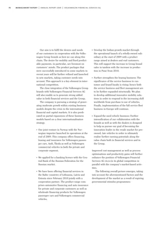 70 management report | annual report 2009 | volkswagen financial services ag
Our aim is to fulfil the desires and needs
of our customers in cooperation with the Volks-
wagen Group brands as best we can along this
chain. The desire for mobility and fixed predict-
able payments, in particular, are foremost on
customers’ minds. The product packages that
were successfully introduced in some markets in
recent years will be further refined and launched
in new markets, taking customer needs into
account. This approach is a key element in inter-
national competition.
The close integration of the Volkswagen Group
brands with Volkswagen Financial Services AG
will also enable us to generate strong added
value in both financial services and the Group.
The company is pursuing a strategy of gener-
ating moderate growth within existing business
models despite the crisis in the international
financial and capital markets. It is also predi-
cated on partial expansions of these business
models based on a clear internationalisation
strategy.
I
Our joint venture in Norway with the Nor-
wegian importer launched its operations at the
end of 2009. This company offers financing,
leasing and insurance for Volkswagen passen-
ger cars, Audi, Škoda as well as Volkswagen
commercial vehicles in both the private and
corporate segment.
I
We applied for a banking licence with the Cen-
tral Bank of the Russian Federation for the
Russian market.
I
We have been offering financial services in
the Baltic countries of Lithuania, Latvia and
Estonia since February 2010 jointly with a
cooperation partner. The product range com-
prises automotive financing and auto insurance
for private and corporate customers as well as
wholesale financing products for Volkswagen
passenger cars and Volkswagen commercial
vehicles.
I
Develop the Indian growth market through
the operational launch of a wholly-owned sub-
sidiary at the start of 2009 with a product
range aimed at dealers and end customers.
This will support the increase in Group brand
sales in tandem with the increase in produc-
tion in Pune from 2010.
I
Further strengthen the leasing business: The
significance of the service business to cus-
tomer and brand loyalty is rising; hence both
the service business and fleet management are
to be further expanded structurally. We plan
to develop additional innovative mobility solu-
tions in order to respond to the increasing shift
worldwide from purchase to use of vehicles.
Finally, implementation of the full service fleet
business in Europe will continue.
I
Expand the used vehicle business: Further
intensification of our collaboration with the
brands as well as with the dealers is designed
to help us pursue our goal of becoming the
innovation leader in the resale market for pre-
owned, late vehicles in order to ultimately
realise further earning potentials along the
value chain both in financial services and in
the Group.
Improved cost management as well as process
optimisations and productivity gains will further
enhance the position of Volkswagen Financial
Services AG vis-à-vis its global competition in
parallel with the company’s market-based activ-
ities.
The following overall picture emerges, taking
into account the aforementioned factors and the
development of the market as a result of expiring
governmental stimulus programmes:
 