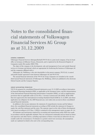 79volkswagen financial services ag | annual report 2009 | consolidated financial statements
Notes to the consolidated ﬁnan-
cial statements of Volkswagen
Financial Services AG Group
as at 31.12.2009
general comments
Volkswagen Financial Services Aktiengesellschaft (VW FS AG) is a joint stock company. It has its head
office in Germany at Gifhorner Strasse, Brunswick, and is registered in the Brunswick Register of
Companies (under file number HRB 3790).
The object of the company is the development, sale and management of own and outside financial
services in Germany and abroad, which are appropriate for furthering the business of Volkswagen AG
and the companies affiliated with it.
Volkswagen AG, Wolfsburg, is the sole shareholder in the parent company, VW FS AG. A control
and profit transfer agreement exists between Volkswagen AG and VW FS AG.
The annual financial statements of the VW FS AG Group companies are included in the consoli-
dated annual financial statements of Volkswagen AG, Wolfsburg, which are published in the electronic
Federal Gazette and the Company Register.
group accounting principles
VW FS AG prepared its consolidated financial statements as per 31.12.2009 according to Internation-
al Financial Reporting Standards (IFRS), as applicable in the European Union, and the interpretations
of the International Financial Reporting Interpretation Committee (IFRIC), as well as supplementary
provisions that are applicable under §315a Para. 1 German Commercial Code (HGB). All the IFRS
that were approved by the International Accounting Standards Board (IASB) by 31.12.2009, and whose
application was obligatory for the 2009 financial year, were taken into account in these consolidated
annual financial statements.
In addition to the income statement, the statement of comprehensive income and the balance
sheet, the consolidated financial statements according to IFRS include the statement of changes in
equity, the cash flow statement and the notes. The separate report on the risks of future development
(risk report according to §315 Para. 1 HGB) is contained in the management report on pages 48–64.
All estimates and assessments required for accounting and measurement under IFRS were made
in accordance with the applicable standard. They are remeasured continually and are based on histor-
ical experience and other factors, including expectations of future events that are believed to be rea-
sonable under the circumstances. If estimates to a greater extent were necessary, the assumptions
made are explained in detail in the note to the corresponding item.
 