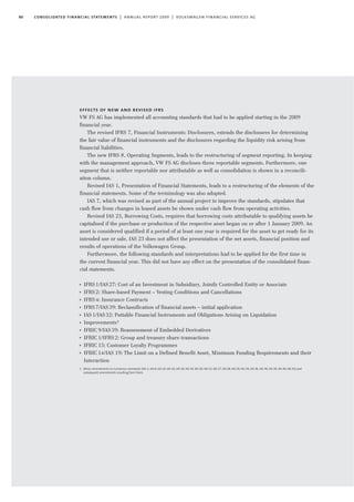80 consolidated financial statements | annual report 2009 | volkswagen financial services ag
effects of new and revised ifrs
VW FS AG has implemented all accounting standards that had to be applied starting in the 2009
financial year.
The revised IFRS 7, Financial Instruments: Disclosures, extends the disclosures for determining
the fair value of financial instruments and the disclosures regarding the liquidity risk arising from
financial liabilities.
The new IFRS 8, Operating Segments, leads to the restructuring of segment reporting. In keeping
with the management approach, VW FS AG discloses three reportable segments. Furthermore, one
segment that is neither reportable nor attributable as well as consolidation is shown in a reconcili-
ation column.
Revised IAS 1, Presentation of Financial Statements, leads to a restructuring of the elements of the
financial statements. Some of the terminology was also adopted.
IAS 7, which was revised as part of the annual project to improve the standards, stipulates that
cash flow from changes in leased assets be shown under cash flow from operating activities.
Revised IAS 23, Borrowing Costs, requires that borrowing costs attributable to qualifying assets be
capitalised if the purchase or production of the respective asset began on or after 1 January 2009. An
asset is considered qualified if a period of at least one year is required for the asset to get ready for its
intended use or sale. IAS 23 does not affect the presentation of the net assets, financial position and
results of operations of the Volkswagen Group.
Furthermore, the following standards and interpretations had to be applied for the first time in
the current financial year. This did not have any effect on the presentation of the consolidated finan-
cial statements.
I
IFRS1/IAS27: Cost of an Investment in Subsidiary, Jointly Controlled Entity or Associate
I
IFRS2: Share-based Payment – Vesting Conditions and Cancellations
I
IFRS4: Insurance Contracts
I
IFRS7/IAS39: Reclassification of financial assets – initial application
I
IAS1/IAS32: Puttable Financial Instruments and Obligations Arising on Liquidation
I
Improvements1
I
IFRIC9/IAS39: Reassessment of Embedded Derivatives
I
IFRIC1/IFRS2: Group and treasury share transactions
I
IFRIC13: Customer Loyalty Programmes
I
IFRIC14/IAS 19: The Limit on a Defined Benefit Asset, Minimum Funding Requirements and their
Interaction
1 Minor amendments to numerous standards (IAS 1, IAS 8, IAS 10, IAS 16, IAS 18, IAS 19, IAS 20, IAS 23, IAS 27, IAS 28, IAS 29, IAS 34, IAS 36, IAS 38, IAS 39, IAS 40, IAS 41) and
subsequent amendments resulting from them.
 