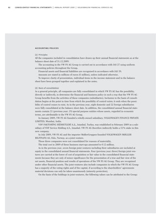 82 consolidated financial statements | annual report 2009 | volkswagen financial services ag
accounting policies
(1) Principles
All the companies included in consolidation have drawn up their annual financial statements as at the
balance sheet date of 31.12.2009.
The accounting in the VW FS AG Group is carried out in accordance with IAS 27 using uniform
accounting policies throughout the Group.
Financial assets and financial liabilities are recognised in accordance with IAS 39.
Amounts are stated in millions of euros (€ million), unless indicated otherwise.
To improve clarity of presentation, individual items in the income statement and in the balance
sheet have been grouped together and explained in the notes.
(2) Basis of consolidation
As a general principle, all companies are fully consolidated in which VW FS AG has the possibility,
directly or indirectly, to determine the financial and business policy in such a way that the VW FS AG
Group benefits from the activities of these companies (subsidiaries). Inclusion in the basis of consoli-
dation begins at the point in time from which the possibility of control exists; it ends when the possi-
bility of control ceases to exist. As in the previous year, eight domestic and 22 foreign subsidiaries
were fully consolidated at the balance sheet date. In addition, the consolidated annual financial state-
ments contain 21 (previous year: 19) special purpose entities whose assets, regarded in economic
terms, are attributable to the VW FS AG Group.
In January 2009, VW FS AG founded a wholly-owned subsidiary, VOLKSWAGEN FINANCE PRIVATE
LIMITED, Mumbai, India.
VDF FAKTORI
·
NG HI
·
ZMETLERI
·
A.S¸., Istanbul, Turkey, was established in February 2009 as a sub-
sidiary of VDF Service Holding A.S., Istanbul. VW FS AG therefore indirectly holds a 51% stake in this
new company.
In July 2009, VW FS AG and the importer MøllerGruppen founded VOLKSWAGEN MØLLER
BILFINANS AS, Oslo, Norway, as a joint venture.
These three companies were not consolidated for reasons of materiality.
The total cost in 2009 of these business start-ups amounted to €12 million.
As in the previous year, seven foreign joint ventures including their subsidiaries are included at
equity in the consolidated annual financial statements. Four (previous year: three) foreign joint ven-
tures are carried at the lower of cost of acquisition or fair value in the consolidated financial state-
ments because they are only of minor significance for the presentation of a true and fair view of the
net assets, financial position and results of operations of the VW FS AG Group. They are recognised
under other financial assets. The joint ventures also include companies in which the VW FS AG Group
has a majority of the voting rights and of the capital, if according to the shareholders’ agreements
material decisions can only be taken unanimously (minority protection).
On the basis of the holdings in joint ventures, the following values can be attributed to the Group:
 