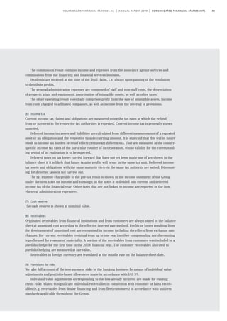 85volkswagen financial services ag | annual report 2009 | consolidated financial statements
The commission result contains income and expenses from the insurance agency services and
commissions from the financing and financial services business.
Dividends are received at the time of the legal claim, i.e. always upon passing of the resolution
to distribute profits.
The general administration expenses are composed of staff and non-staff costs, the depreciation
of property, plant and equipment, amortisation of intangible assets, as well as other taxes.
The other operating result essentially comprises profit from the sale of intangible assets, income
from costs charged to affiliated companies, as well as income from the reversal of provisions.
(6) Income tax
Current income tax claims and obligations are measured using the tax rates at which the refund
from or payment to the respective tax authorities is expected. Current income tax is generally shown
unnetted.
Deferred income tax assets and liabilities are calculated from different measurements of a reported
asset or an obligation and the respective taxable carrying amount. It is expected that this will in future
result in income tax burden or relief effects (temporary differences). They are measured at the country-
specific income tax rates of the particular country of incorporation, whose validity for the correspond-
ing period of its realisation is to be expected.
Deferred taxes on tax losses carried forward that have not yet been made use of are shown in the
balance sheet if it is likely that future taxable profits will occur in the same tax unit. Deferred income
tax assets and obligations with the same maturity vis-à-vis the same tax authority are netted. Discount-
ing for deferred taxes is not carried out.
The tax expense chargeable to the pre-tax result is shown in the income statement of the Group
under the item taxes on income and earnings; in the notes it is divided into current and deferred
income tax of the financial year. Other taxes that are not linked to income are reported in the item
»General administration expenses«.
(7) Cash reserve
The cash reserve is shown at nominal value.
(8) Receivables
Originated receivables from financial institutions and from customers are always stated in the balance
sheet at amortised cost according to the effective interest rate method. Profits or losses resulting from
the development of amortised cost are recognised in income including the effects from exchange rate
changes. For current receivables (residual term up to one year) neither compounding nor discounting
is performed for reasons of materiality. A portion of the receivables from customers was included in a
portfolio hedge for the first time in the 2008 financial year. The customer receivables allocated to
portfolio hedging are measured at fair value.
Receivables in foreign currency are translated at the middle rate on the balance sheet date.
(9) Provisions for risks
We take full account of the non-payment risks in the banking business by means of individual value
adjustments and portfolio-based allowances made in accordance with IAS 39.
Individual value adjustments corresponding to the loss already incurred are made for existing
credit risks related to significant individual receivables in connection with customer or bank receiv-
ables (e.g. receivables from dealer financing and from fleet customers) in accordance with uniform
standards applicable throughout the Group.
 