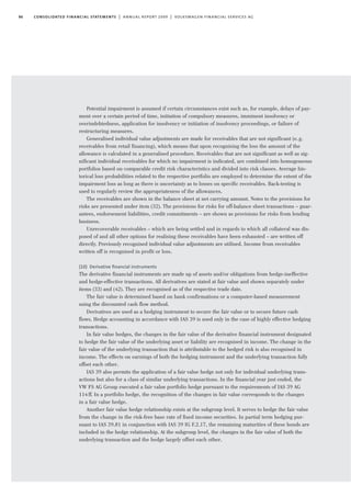 86 consolidated financial statements | annual report 2009 | volkswagen financial services ag
Potential impairment is assumed if certain circumstances exist such as, for example, delays of pay-
ment over a certain period of time, initiation of compulsory measures, imminent insolvency or
overindebtedness, application for insolvency or initiation of insolvency proceedings, or failure of
restructuring measures.
Generalised individual value adjustments are made for receivables that are not significant (e.g.
receivables from retail financing), which means that upon recognising the loss the amount of the
allowance is calculated in a generalised procedure. Receivables that are not significant as well as sig-
nificant individual receivables for which no impairment is indicated, are combined into homogeneous
portfolios based on comparable credit risk characteristics and divided into risk classes. Average his-
torical loss probabilities related to the respective portfolio are employed to determine the extent of the
impairment loss as long as there is uncertainty as to losses on specific receivables. Back-testing is
used to regularly review the appropriateness of the allowances.
The receivables are shown in the balance sheet at net carrying amount. Notes to the provisions for
risks are presented under item (32). The provisions for risks for off-balance sheet transactions – guar-
antees, endorsement liabilities, credit commitments – are shown as provisions for risks from lending
business.
Unrecoverable receivables – which are being settled and in regards to which all collateral was dis-
posed of and all other options for realising these receivables have been exhausted – are written off
directly. Previously recognised individual value adjustments are utilised. Income from receivables
written off is recognised in profit or loss.
(10) Derivative ﬁnancial instruments
The derivative financial instruments are made up of assets and/or obligations from hedge-ineffective
and hedge-effective transactions. All derivatives are stated at fair value and shown separately under
items (33) and (42). They are recognised as of the respective trade date.
The fair value is determined based on bank confirmations or a computer-based measurement
using the discounted cash flow method.
Derivatives are used as a hedging instrument to secure the fair value or to secure future cash
flows. Hedge accounting in accordance with IAS 39 is used only in the case of highly effective hedging
transactions.
In fair value hedges, the changes in the fair value of the derivative financial instrument designated
to hedge the fair value of the underlying asset or liability are recognised in income. The change in the
fair value of the underlying transaction that is attributable to the hedged risk is also recognised in
income. The effects on earnings of both the hedging instrument and the underlying transaction fully
offset each other.
IAS 39 also permits the application of a fair value hedge not only for individual underlying trans-
actions but also for a class of similar underlying transactions. In the financial year just ended, the
VW FS AG Group executed a fair value portfolio hedge pursuant to the requirements of IAS 39 AG
114ff. In a portfolio hedge, the recognition of the changes in fair value corresponds to the changes
in a fair value hedge.
Another fair value hedge relationship exists at the subgroup level. It serves to hedge the fair value
from the change in the risk-free base rate of fixed income securities. In partial term hedging pur-
suant to IAS 39.81 in conjunction with IAS 39 IG F.2.17, the remaining maturities of these bonds are
included in the hedge relationship. At the subgroup level, the changes in the fair value of both the
underlying transaction and the hedge largely offset each other.
 