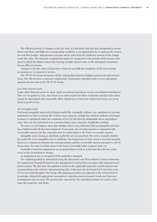 87volkswagen financial services ag | annual report 2009 | consolidated financial statements
The effective portion of changes to the fair value of a derivative that has been designated to secure
future cash flows and fulfils the corresponding conditions is recognised directly in equity in the reserve
for cash flow hedges. Adjustments to income merely arise from the ineffective portion of the change
in the fair value. The amounts recognised in equity are recognised in the periods of the income state-
ment in which the balance sheet item bearing variable interest rates or the anticipated transaction
has an effect on income.
Changes to the fair values of derivatives which do not fulfil the conditions of IAS 39 for hedge
accounting are recognised in income.
The VW FS AG Group documents all the relationships between hedging instruments and secured
items. The effectiveness is assessed continuously. Transactions intended solely to serve speculative
purposes do not exist in the VW FS AG Group.
(11) Other ﬁnancial assets
Under other financial assets we show equity investments and shares in non-consolidated subsidiaries.
They are recognised at cost, since there is no active market for these companies and their fair values
cannot be determined with reasonable effort. Significant or long-term impairment losses are recog-
nised in profit or loss.
(12) Intangible assets
Purchased intangible assets with a limited useful life, essentially software, are capitalised at cost and
amortised over their economic life of three years using the straight-line method. Software developed
in-house is capitalised under the conditions of IAS 38 with directly attributable direct and indirect
costs. They are also amortised over a period of three years using the straight-line method.
We assess at each balance sheet date whether there is any indication that an intangible asset hav-
ing a limited useful life has been impaired. If necessary, the carrying amount is compared to the
recoverable amount and the respective asset is written down to the lower recoverable amount.
Intangible assets having an indefinite useful life are not amortised. We review annually whether
the useful life of an intangible asset is indefinite. The impairment of such assets is reviewed annually
based on a comparison between the carrying amount and the recoverable amount pursuant to IAS 36.
If necessary, the asset is written down to the lower recoverable value (compare item 14).
Goodwill is tested for impairment on an annual basis as well as at the time the relevant events
occur or the circumstances change.
An impairment loss is recognised if the goodwill is impaired.
The original goodwill as determined using the discounted cash flow method is used to determine
the impairment of goodwill based on the management’s current five-year plans with subsequent per-
petual annuity. The discount rate applied is based on the applicable long-term market interest rate
corresponding to the relevant cash generating unit. A discount rate of at least 8.4% (previous year:
8.5%) was used throughout the Group. The planning premises are adjusted to the current level of
knowledge, taking both appropriate assumptions regarding macroeconomic trends and historical
developments into account. The growth rates expected for the individual markets are used to deter-
mine the respective cash flows.
 