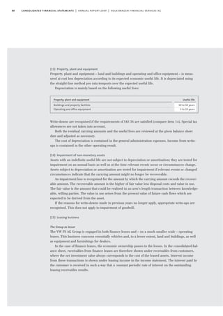 88 consolidated financial statements | annual report 2009 | volkswagen financial services ag
(13) Property, plant and equipment
Property, plant and equipment – land and buildings and operating and office equipment – is meas-
ured at cost less depreciation according to its expected economic useful life. It is depreciated using
the straight-line method pro rata temporis over the expected useful life.
Depreciation is mainly based on the following useful lives:
Write-downs are recognised if the requirements of IAS 36 are satisfied (compare item 14). Special tax
allowances are not taken into account.
Both the residual carrying amounts and the useful lives are reviewed at the given balance sheet
date and adjusted as necessary.
The cost of depreciation is contained in the general administration expenses. Income from write-
ups is contained in the other operating result.
(14) Impairment of non-monetary assets
Assets with an indefinite useful life are not subject to depreciation or amortisation; they are tested for
impairment on an annual basis as well as at the time relevant events occur or circumstances change.
Assets subject to depreciation or amortisation are tested for impairment if relevant events or changed
circumstances indicate that the carrying amount might no longer be recoverable.
An impairment loss is recognised for the amount by which the carrying amount exceeds the recover-
able amount. The recoverable amount is the higher of fair value less disposal costs and value in use.
The fair value is the amount that could be realised in an arm’s length transaction between knowledge-
able, willing parties. The value in use arises from the present value of future cash flows which are
expected to be derived from the asset.
If the reasons for write-downs made in previous years no longer apply, appropriate write-ups are
recognised. This does not apply to impairment of goodwill.
(15) Leasing business
The Group as lessor
The VW FS AG Group is engaged in both finance leases and – on a much smaller scale – operating
leases. This business concerns essentially vehicles and, to a lesser extent, land and buildings, as well
as equipment and furnishings for dealers.
In the case of finance leases, the economic ownership passes to the lessee. In the consolidated bal-
ance sheet, receivables from finance leases are therefore shown under receivables from customers,
where the net investment value always corresponds to the cost of the leased assets. Interest income
from these transactions is shown under leasing income in the income statement. The interest paid by
the customer is received in such a way that a constant periodic rate of interest on the outstanding
leasing receivables results.
Property, plant and equipment
Buildings and property facilities
Operating and office equipment
Useful life
10 to 50 years
3 to 10 years
 