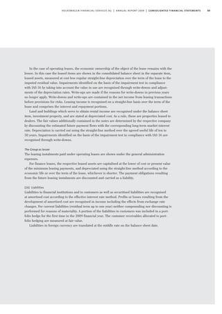 89volkswagen financial services ag | annual report 2009 | consolidated financial statements
In the case of operating leases, the economic ownership of the object of the lease remains with the
lessor. In this case the leased items are shown in the consolidated balance sheet in the separate item,
leased assets, measured at cost less regular straight-line depreciation over the term of the lease to the
imputed residual value. Impairments identified on the basis of the impairment test in compliance
with IAS 36 by taking into account the value in use are recognised through write-downs and adjust-
ments of the depreciation rates. Write-ups are made if the reasons for write-downs in previous years
no longer apply. Write-downs and write-ups are contained in the net income from leasing transactions
before provisions for risks. Leasing income is recognised on a straight-line basis over the term of the
lease and comprises the interest and repayment portions.
Land and buildings which serve to obtain rental income are recognised under the balance sheet
item, investment property, and are stated at depreciated cost. As a rule, these are properties leased to
dealers. The fair values additionally contained in the notes are determined by the respective company
by discounting the estimated future payment flows with the corresponding long-term market interest
rate. Depreciation is carried out using the straight-line method over the agreed useful life of ten to
50 years. Impairments identified on the basis of the impairment test in compliance with IAS 36 are
recognised through write-downs.
The Group as lessee
The leasing instalments paid under operating leases are shown under the general administration
expenses.
For finance leases, the respective leased assets are capitalised at the lower of cost or present value
of the minimum leasing payments, and depreciated using the straight-line method according to the
economic life or over the term of the lease, whichever is shorter. The payment obligations resulting
from the future leasing instalments are discounted and carried as a liability.
(16) Liabilities
Liabilities to financial institutions and to customers as well as securitised liabilities are recognised
at amortised cost according to the effective interest rate method. Profits or losses resulting from the
development of amortised cost are recognised in income including the effects from exchange rate
changes. For current liabilities (residual term up to one year) neither compounding nor discounting is
performed for reasons of materiality. A portion of the liabilities to customers was included in a port-
folio hedge for the first time in the 2009 financial year. The customer receivables allocated to port-
folio hedging are measured at fair value.
Liabilities in foreign currency are translated at the middle rate on the balance sheet date.
 