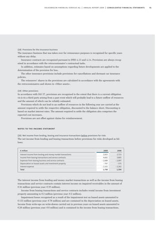 91volkswagen financial services ag | annual report 2009 | consolidated financial statements
(18) Provisions for the insurance business
The insurance business that was taken over for reinsurance purposes is recognised for specific years
without any delay.
Insurance contracts are recognised pursuant to IFRS 4.13 and 4.14. Provisions are always recog-
nised in accordance with the retrocessionaire’s contractual tasks.
In addition, estimates based on assumptions regarding future developments are applied to the
determination of the provision for loss.
The other insurance provisions include provisions for cancellations and dormant car insurance
policies.
The reinsurers’ shares in the provisions are calculated in accordance with the agreements with
the retrocessionaires and shown in »Other assets«.
(19) Other provisions
In accordance with IAS 37, provisions are recognised to the extent that there is a current obligation
vis-à-vis a third party arising from a past event which will probably lead to a future outflow of resources
and the amount of which can be reliably estimated.
Provisions which do not lead to an outflow of resources in the following year are carried at the
amount required to settle the respective obligation, discounted to the balance sheet. Discounting is
based on market interest rates. The amount required to settle the obligation also comprises the
expected cost increases.
Provisions are not offset against claims for reimbursement.
notes to the income statement
(20) Net income from lending, leasing and insurance transactions before provisions for risks
The net income from lending and leasing transactions before provisions for risks developed as fol-
lows:
2009
2,603
4,682
-2,688
-747
-2,102
1,748
€ million
Interest income from lending and money market transactions
Income from leasing transactions and service contracts
Expenses from leasing business and service contracts
Depreciation on leased assets and investment property
Interest expense
Total
2008
2,723
3,805
-2,097
-575
-2,262
1,594
The interest income from lending and money market transactions as well as the income from leasing
transactions and service contracts contain interest income on impaired receivables in the amount of
€36 million (previous year: €39 million).
Income from leasing transactions and service contracts includes rental income from investment
property amounting to €2 million (previous year: €2 million).
Impairment losses recognised as a result of the impairment test on leased assets amounted to
€133 million (previous year: €78 million) and are contained in the depreciation on leased assets.
Income from write-ups on write-downs carried out in previous years on leased assets amounted to
€28 million (previous year: €0 million) and is contained in the income from leasing transactions.
 