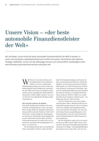 08 unsere vision | geschäftsbericht 2009 | volkswagen financial services ag
ährend in den letzten Jahren das
Geschäftsumfeld in den etablierten
Märkten von einer zunehmenden
Marktsättigung geprägt war und sich zudem ein
außerordentlich harter Wettbewerb entwickelte,
hat sich 2008 mit der Krise der globalen Finanz-
märkte und der nachfolgenden Wirtschaftskrise
das gesamte Umfeld radikal verändert. Aus unse-
rer Sicht hat eine tiefgreifende Marktkonsolidie-
rung begonnen.
das geschäftsumfeld im wandel
Zwei große Markttrends beeinflussen die inter-
nationale Automobilindustrie schon seit einiger
Zeit in starkem Maße: die ökologische Werteorien-
tierung und die unter dem Stichwort »Total Cost of
Ownership« zusammengefassten Überlegungen
zur Nutzung von Automobilen. Beide Markttrends
werden insbesondere für Hersteller mit hoher
Technologiekompetenz, die zudem über eine ge-
schlossene automobile Wertschöpfungskette ver-
fügen, von Vorteil sein.
Die Entwicklung und der Bau von umweltfreund-
lichen Automobilen erfordern außerordentlich
hohe Forschungsaufwendungen und somit eine
hohe Investitionsbereitschaft. Diese schließt die
Fähigkeit zur Konzeption geschlossener Mobili-
tätskonzepte ein, welche Finanzierung, Versiche-
rung, Wartung, Verwertung der Fahrzeuge, aber
auch die weitergehende Betreuung und kompetente
Beratung der Kunden in Finanzdienstleistungs-
fragen umfassen. Weltweit erfüllen nur wenige
Hersteller diese komplexen Anforderungen – der
Volkswagen Konzern zählt sich dazu.
Auch der Handel muss sich diesen großen
Anforderungen stellen. Allerdings leidet die mit-
telständisch geprägte Branche schon seit langem
unter einer mäßigen Eigenkapitalausstattung
und unzureichenden Ertragslage, die unter den
schwierigen Finanzierungsbedingungen in der
Finanzmarktkrise und unter dem bestehenden
starken Wettbewerbsdruck vielfach Existenzsor-
gen ausgelöst hat.
Bei den Endkunden zeigte sich in der aktuel-
len Krise ein differenziertes Bild. Schon vorher
wurde die Nutzung der Haushaltsnettoeinkommen
zunehmend von Budget- und Liquiditätsüberlegun-
gen bestimmt und sorgten dafür, dass die auto-
Unsere Vision – »der beste
automobile Finanzdienstleister
der Welt«
Wir sind dabei, unsere Vision der beste automobile Finanzdienstleister der Welt zu werden, in
einem sehr komplexen, wettbewerbsintensiven Umfeld umzusetzen. Den Rahmen dafür gibt die
Strategie »WIR2018«, mit der sich der Volkswagen Konzern zum wirtschaftlich und ökologisch welt-
weit führenden Automobilunternehmen entwickeln will.
W
 