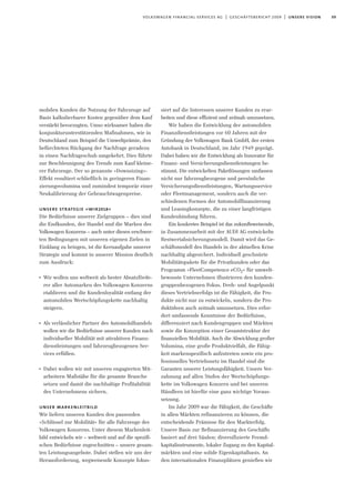 09volkswagen financial services ag | geschäftsbericht 2009 | unsere vision
mobilen Kunden die Nutzung der Fahrzeuge auf
Basis kalkulierbarer Kosten gegenüber dem Kauf
verstärkt bevorzugten. Umso wirksamer haben die
konjunkturunterstützenden Maßnahmen, wie in
Deutschland zum Beispiel die Umweltprämie, den
befürchteten Rückgang der Nachfrage geradezu
in einen Nachfrageschub umgekehrt. Dies führte
zur Beschleunigung des Trends zum Kauf kleine-
rer Fahrzeuge. Der so genannte »Downsizing«-
Effekt resultiert schließlich in geringeren Finan-
zierungsvolumina und zumindest temporär einer
Neukalibrierung der Gebrauchtwagenpreise.
unsere strategie »wir2018«
Die Bedürfnisse unserer Zielgruppen – dies sind
die Endkunden, der Handel und die Marken des
Volkswagen Konzerns – auch unter diesen erschwer-
ten Bedingungen mit unseren eigenen Zielen in
Einklang zu bringen, ist die Kernaufgabe unserer
Strategie und kommt in unserer Mission deutlich
zum Ausdruck:
I
Wir wollen uns weltweit als bester Absatzförde-
rer aller Automarken des Volkswagen Konzerns
etablieren und die Kundenloyalität entlang der
automobilen Wertschöpfungskette nachhaltig
steigern.
I
Als verlässlicher Partner des Automobilhandels
wollen wir die Bedürfnisse unserer Kunden nach
individueller Mobilität mit attraktiven Finanz-
dienstleistungen und fahrzeugbezogenen Ser-
vices erfüllen.
I
Dabei wollen wir mit unseren engagierten Mit-
arbeitern Maßstäbe für die gesamte Branche
setzen und damit die nachhaltige Profitabilität
des Unternehmens sichern.
unser markenleitbild
Wir liefern unseren Kunden den passenden
»Schlüssel zur Mobilität« für alle Fahrzeuge des
Volkswagen Konzerns. Unter diesem Markenleit-
bild entwickeln wir – weltweit und auf die spezifi-
schen Bedürfnisse zugeschnitten – unsere gesam-
ten Leistungsangebote. Dabei stellen wir uns der
Herausforderung, wegweisende Konzepte fokus-
siert auf die Interessen unserer Kunden zu erar-
beiten und diese effizient und zeitnah umzusetzen.
Wir haben die Entwicklung der automobilen
Finanzdienstleistungen vor 60 Jahren mit der
Gründung der Volkswagen Bank GmbH, der ersten
Autobank in Deutschland, im Jahr 1949 geprägt.
Dabei haben wir die Entwicklung als Innovator für
Finanz- und Versicherungsdienstleistungen be-
stimmt. Die entwickelten Paketlösungen umfassen
nicht nur fahrzeugbezogene und persönliche
Versicherungsdienstleistungen, Wartungsservice
oder Fleetmanagement, sondern auch die ver-
schiedenen Formen der Automobilfinanzierung
und Leasingkonzepte, die zu einer langfristigen
Kundenbindung führen.
Ein konkretes Beispiel ist das zukunftsweisende,
in Zusammenarbeit mit der AUDI AG entwickelte
Restwertabsicherungsmodell. Damit wird das Ge-
schäftsmodell des Handels in der aktuellen Krise
nachhaltig abgesichert. Individuell geschnürte
Mobilitätspakete für die Privatkunden oder das
Programm »FleetCompetence eCO2« für umwelt-
bewusste Unternehmen illustrieren den kunden-
gruppenbezogenen Fokus. Dreh- und Angelpunkt
dieses Vertriebserfolgs ist die Fähigkeit, die Pro-
dukte nicht nur zu entwickeln, sondern die Pro-
duktideen auch zeitnah umzusetzen. Dies erfor-
dert umfassende Kenntnisse der Bedürfnisse,
differenziert nach Kundengruppen und Märkten
sowie die Konzeption einer Gesamtstruktur der
finanziellen Mobilität. Auch die Abwicklung großer
Volumina, eine große Produktvielfalt, die Fähig-
keit markenspezifisch aufzutreten sowie ein pro-
fessionelles Vertriebsnetz im Handel sind die
Garanten unserer Leistungsfähigkeit. Unsere Ver-
zahnung auf allen Stufen der Wertschöpfungs-
kette im Volkswagen Konzern und bei unseren
Händlern ist hierfür eine ganz wichtige Voraus-
setzung.
Im Jahr 2009 war die Fähigkeit, die Geschäfte
in allen Märkten refinanzieren zu können, die
entscheidende Prämisse für den Markterfolg.
Unsere Basis zur Refinanzierung des Geschäfts
basiert auf drei Säulen: diversifizierte Fremd-
kapitalinstrumente, lokaler Zugang zu den Kapital-
märkten und eine solide Eigenkapitalbasis. An
den internationalen Finanzplätzen genießen wir
 