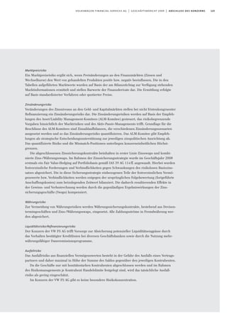 125volkswagen financial services ag | geschäftsbericht 2009 | abschluss des konzerns
Marktpreisrisiko
Ein Marktpreisrisiko ergibt sich, wenn Preisänderungen an den Finanzmärkten (Zinsen und
Wechselkurse) den Wert von gehandelten Produkten positiv bzw. negativ beeinﬂussen. Die in den
Tabellen aufgeführten Marktwerte wurden auf Basis der am Bilanzstichtag zur Verfügung stehenden
Marktinformationen ermittelt und stellen Barwerte der Finanzderivate dar. Die Ermittlung erfolgte
auf Basis standardisierter Verfahren oder quotierter Preise.
Zinsänderungsrisiko
Veränderungen des Zinsniveaus an den Geld- und Kapitalmärkten stellen bei nicht fristenkongruenter
Refinanzierung ein Zinsänderungsrisiko dar. Die Zinsänderungsrisiken werden auf Basis der Empfeh-
lungen des Asset/Liability Management-Komitees (ALM-Komitee) gesteuert, das risikobegrenzende
Vorgaben hinsichtlich der Marktrisiken und des Aktiv-Passiv-Managements trifft. Grundlage für die
Beschlüsse des ALM-Komitees sind Zinsablaufbilanzen, die verschiedenen Zinsänderungsszenarien
ausgesetzt werden und so das Zinsänderungsrisiko quantifizieren. Das ALM-Komitee gibt Empfeh-
lungen als strategische Entscheidungsunterstützung zur jeweiligen zinspolitischen Ausrichtung ab.
Das quantifizierte Risiko und die Mismatch-Positionen unterliegen konzerneinheitlichen Höchst-
grenzen.
Die abgeschlossenen Zinssicherungskontrakte beinhalten in erster Linie Zinsswaps und kombi-
nierte Zins-/Währungsswaps. Im Rahmen der Zinssicherungsstrategie wurde im Geschäftsjahr 2008
erstmals ein Fair Value-Hedging auf Portfoliobasis gemäß IAS 39 AG 114ff. angewandt. Hierbei wurden
festverzinsliche Forderungen und Verbindlichkeiten gegen Schwankungen des risikolosen Basiszins-
satzes abgesichert. Die in diese Sicherungsstrategie einbezogenen Teile der festverzinslichen Vermö-
genswerte bzw. Verbindlichkeiten werden entgegen der ursprünglichen Folgebewertung (fortgeführte
Anschaffungskosten) zum beizulegenden Zeitwert bilanziert. Die dadurch resultierenden Effekte in
der Gewinn- und Verlustrechnung werden durch die gegenläufigen Ergebniswirkungen der Zins-
sicherungsgeschäfte (Swaps) kompensiert.
Währungsrisiko
Zur Vermeidung von Währungsrisiken werden Währungssicherungskontrakte, bestehend aus Devisen-
termingeschäften und Zins-/Währungsswaps, eingesetzt. Alle Zahlungsströme in Fremdwährung wer-
den abgesichert.
Liquiditätsrisiko/Reﬁnanzierungsrisiko
Der Konzern der VW FS AG trifft Vorsorge zur Absicherung potenzieller Liquiditätsengpässe durch
das Vorhalten bestätigter Kreditlinien bei diversen Geschäftsbanken sowie durch die Nutzung mehr-
währungsfähiger Daueremissionsprogramme.
Ausfallrisiko
Das Ausfallrisiko aus ﬁnanziellen Vermögenswerten besteht in der Gefahr des Ausfalls eines Vertrags-
partners und daher maximal in Höhe der Summe des Saldos gegenüber den jeweiligen Kontrahenten.
Da die Geschäfte nur mit bonitätsstarken Kontrahenten abgeschlossen werden und im Rahmen
des Risikomanagements je Kontrahent Handelslimite festgelegt sind, wird das tatsächliche Ausfall-
risiko als gering eingeschätzt.
Im Konzern der VW FS AG gibt es keine besondere Risikokonzentration.
 