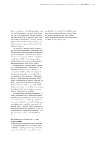 11volkswagen financial services ag | geschäftsbericht 2009 | unsere vision
Konzerns mit unseren Mobilitätsprodukten quasi
»ab Werk« auszustatten und durch intelligentes
Car-Life-Cycle-Management über den gesamten
Wertschöpfungszyklus zu begleiten. Damit unter-
stützen wir die Strategie des Konzerns, weltweit
führender Automobilhersteller zu werden, und
definieren unsere eigenen Volumenziele als Mo-
bilitätsdienstleister.
Gerade in der Finanzmarktkrise konnten wir
mit unseren Instrumenten zur individuellen, mar-
kenkonformen Gestaltung von Mobilitätspaketen
den Markterfolg der Automobilmarken stützen
und insbesondere in dem durch die Umweltprämie
verstärkten Trend des »Downsizing« zu Klein-
und Mittelklassefahrzeugen unsere Kompetenz
als Produktinnovator unter Beweis stellen.
Von wesentlicher Bedeutung für die nachhal-
tige Entwicklung unseres Unternehmens ist die
Profitabilität, da Innovationen, Wachstum und
eine wettbewerbsfähige Refinanzierung durch
die eigene Ertragskraft am besten abgesichert
werden können. Entscheidender Einflussfaktor
für die Profitabilität ist die Qualität des Neuge-
schäfts, insbesondere im Hinblick auf Marge und
Risiko. Ebenso ist bei der Vielfalt unserer Pro-
dukte und bei dem Volumen unseres Geschäfts
die Prozess-Exzellenz eine wichtige Voraussetzung.
In all diesen Bereichen ist es unser Anspruch,
»Best in Class«-Status zu erreichen.
Alle sachorientierten Faktoren zusammen ge-
nügen jedoch nicht, um in der Finanzdienstleis-
tungsbranche der Erfolgreichste zu sein. Nur wenn
wir weiterhin unseren erstklassigen Mitarbeite-
rinnen und Mitarbeitern vertrauen und sie zu ei-
nem Spitzenteam entwickeln, können wir welt-
weit alle unsere Potenziale heben. Die Qualität in
jedem einzelnen Bereich entscheidet für uns als
Dienstleister über die Zufriedenheit unserer Kun-
den und sichert so unser nachhaltiges Wachs-
tum.
auch in schwierigen zeiten – unsere
strategie trägt
Unsere gestärkte Marktposition zeigt, dass auch
in dem gegenwärtig äußerst schwierigen Markt-
umfeld der langfristige Aufwärtstrend der Volks-
wagen Financial Services AG und ihrer Tochter-
gesellschaften Bestand hat. Wir sind überzeugt,
dass unsere solide, langfristig orientierte Strate-
gie auch in Zukunft trägt und somit unserer
Vision, »der beste automobile Finanzdienstleister
der Welt« zu sein, gerecht wird.
 
