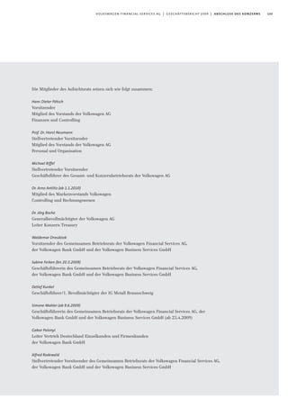 133volkswagen financial services ag | geschäftsbericht 2009 | abschluss des konzerns
Die Mitglieder des Aufsichtsrats setzen sich wie folgt zusammen:
Hans Dieter Pötsch
Vorsitzender
Mitglied des Vorstands der Volkswagen AG
Finanzen und Controlling
Prof. Dr. Horst Neumann
Stellvertretender Vorsitzender
Mitglied des Vorstands der Volkswagen AG
Personal und Organisation
Michael Riffel
Stellvertretender Vorsitzender
Geschäftsführer des Gesamt- und Konzernbetriebsrats der Volkswagen AG
Dr. Arno Antlitz (ab 1.1.2010)
Mitglied des Markenvorstands Volkswagen
Controlling und Rechnungswesen
Dr. Jörg Boche
Generalbevollmächtigter der Volkswagen AG
Leiter Konzern Treasury
Waldemar Drosdziok
Vorsitzender des Gemeinsamen Betriebsrats der Volkswagen Financial Services AG,
der Volkswagen Bank GmbH und der Volkswagen Business Services GmbH
Sabine Ferken (bis 20.3.2009)
Geschäftsführerin des Gemeinsamen Betriebsrats der Volkswagen Financial Services AG,
der Volkswagen Bank GmbH und der Volkswagen Business Services GmbH
Detlef Kunkel
Geschäftsführer/1. Bevollmächtigter der IG Metall Braunschweig
Simone Mahler (ab 9.6.2009)
Geschäftsführerin des Gemeinsamen Betriebsrats der Volkswagen Financial Services AG, der
Volkswagen Bank GmbH und der Volkswagen Business Services GmbH (ab 23.4.2009)
Gabor Polonyi
Leiter Vertrieb Deutschland Einzelkunden und Firmenkunden
der Volkswagen Bank GmbH
Alfred Rodewald
Stellvertretender Vorsitzender des Gemeinsamen Betriebsrats der Volkswagen Financial Services AG,
der Volkswagen Bank GmbH und der Volkswagen Business Services GmbH
 