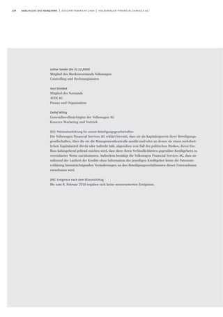 134 abschluss des konzerns | geschäftsbericht 2009 | volkswagen financial services ag
Lothar Sander (bis 31.12.2009)
Mitglied des Markenvorstands Volkswagen
Controlling und Rechnungswesen
Axel Strotbek
Mitglied des Vorstands
AUDI AG
Finanz und Organisation
Detlef Wittig
Generalbevollmächtigter der Volkswagen AG
Konzern Marketing und Vertrieb
(65) Patronatserklärung für unsere Beteiligungsgesellschaften
Die Volkswagen Financial Services AG erklärt hiermit, dass sie als Kapitaleignerin ihrer Beteiligungs-
gesellschaften, über die sie die Managementkontrolle ausübt und/oder an denen sie einen mehrheit-
lichen Kapitalanteil direkt oder indirekt hält, abgesehen vom Fall des politischen Risikos, ihren Ein-
fluss dahingehend geltend machen wird, dass diese ihren Verbindlichkeiten gegenüber Kreditgebern in
vereinbarter Weise nachkommen. Außerdem bestätigt die Volkswagen Financial Services AG, dass sie
während der Laufzeit der Kredite ohne Information der jeweiligen Kreditgeber keine die Patronats-
erklärung beeinträchtigenden Veränderungen an den Beteiligungsverhältnissen dieser Unternehmen
vornehmen wird.
(66) Ereignisse nach dem Bilanzstichtag
Bis zum 8. Februar 2010 ergaben sich keine nennenswerten Ereignisse.
 
