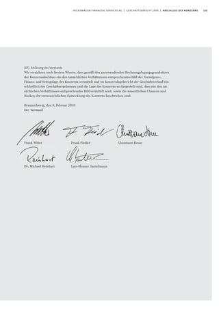 135volkswagen financial services ag | geschäftsbericht 2009 | abschluss des konzerns
(67) Erklärung des Vorstands
Wir versichern nach bestem Wissen, dass gemäß den anzuwendenden Rechnungslegungsgrundsätzen
der Konzernabschluss ein den tatsächlichen Verhältnissen entsprechendes Bild der Vermögens-,
Finanz- und Ertragslage des Konzerns vermittelt und im Konzernlagebericht der Geschäftsverlauf ein-
schließlich des Geschäftsergebnisses und die Lage des Konzerns so dargestellt sind, dass ein den tat-
sächlichen Verhältnissen entsprechendes Bild vermittelt wird, sowie die wesentlichen Chancen und
Risiken der voraussichtlichen Entwicklung des Konzerns beschrieben sind.
Braunschweig, den 8. Februar 2010
Der Vorstand
Frank Witter Frank Fiedler
Dr. Michael Reinhart Lars-Henner Santelmann
Christiane Hesse
 