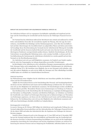 137volkswagen financial services ag | geschäftsbericht 2009 | bericht des aufsichtsrats
bericht des aufsichtsrats der volkswagen financial services ag
Der Aufsichtsrat befasste sich im vergangenen Geschäftsjahr regelmäßig und eingehend mit der
Lage und der Entwicklung der Gesellschaft und des Konzerns der Volkswagen Financial Services
AG.
Der Vorstand hat den Aufsichtsrat während der Berichtszeit stets zeitnah und umfassend in schrift-
licher und mündlicher Form über die wesentlichen Aspekte der Planung, über die Lage des Unter-
nehmens, einschließlich der Risikolage und des Risikomanagements, sowie über den Geschäftsver-
lauf und über Abweichungen des Geschäftsverlaufs von aufgestellten Plänen und Zielen unterrichtet.
Auf Grundlage dieser Berichterstattung des Vorstands hat der Aufsichtsrat die Führung der Geschäfte
der Gesellschaft und des Konzerns laufend überwacht und somit seine ihm laut Gesetz und Satzung
übertragenen Funktionen uneingeschränkt ausüben können. Sämtliche Entscheidungen, die für das
Unternehmen von grundlegender Bedeutung waren, sowie sonstige Geschäfte, zu denen nach der
Geschäftsordnung die Zustimmung des Aufsichtsrats erforderlich ist, wurden geprüft und mit dem
Vorstand vor der Beschlussfassung erörtert.
Der Aufsichtsrat setzt sich aus zwölf Mitgliedern zusammen. Im Vergleich zum Vorjahr ergaben
sich die unter den Organangaben im Anhang dargestellten personellen Veränderungen.
Im Berichtsjahr ist der Aufsichtsrat zu drei ordentlichen Sitzungen zusammengetreten; außerordent-
liche Sitzungen haben nicht stattgefunden. Die durchschnittliche Teilnahmequote der Aufsichtsrats-
mitglieder betrug 78%. Mit Ausnahme eines Mitglieds, das an zwei Sitzungen nicht teilnahm, nah-
men alle anderen Mitglieder an mehr als der Hälfte der Sitzungen teil. Über eilbedürftige Geschäfts-
vorfälle haben wir schriftlich im Umlaufverfahren beschlossen.
Arbeit der Ausschüsse
Zur Wahrnehmung seiner Aufgaben hat der Aufsichtsrat zwei Ausschüsse gebildet, den Kreditaus-
schuss und den Personalausschuss.
Aufgabe des Personalausschusses ist die Entscheidung über Personal- und Sozialangelegenheiten,
mit denen sich der Aufsichtsrat nach Gesetz und Geschäftsordnung zu befassen hat. Der Ausschuss
setzt sich aus drei Mitgliedern des Aufsichtsrats zusammen. Die Entscheidungen werden schriftlich im
Umlaufverfahren getroffen. Wesentliche Themen waren Zustimmungen zur Erteilung von Prokuren.
Dem Kreditausschuss ist die Entscheidung über die Zustimmung zu vorgelegten Kreditengagements,
zur Übernahme von Bürgschaften, Garantien und ähnlichen Haftungen, zur Aufnahme von Darlehen
der Gesellschaft, zum Ankauf von Forderungen (Factoring) und zu Rahmenverträgen zur Übernahme
von Forderungen zugewiesen, mit denen sich der Aufsichtsrat nach Gesetz und Geschäftsordnung zu
befassen hat. Der Kreditausschuss setzt sich aus drei Mitgliedern des Aufsichtsrats zusammen und
trifft seine Entscheidungen ebenfalls schriftlich im Umlaufverfahren.
Beratungspunkte im Aufsichtsrat
In unserer Sitzung am 20. Februar 2009 billigte der Aufsichtsrat nach eingehender Prüfung den vom
Vorstand aufgestellten Konzernabschluss und den Jahresabschluss der Volkswagen Financial Services
AG des Jahres 2008 und nahm den Jahresbericht über die Ergebnisse der Prüfungen der Internen
Revision entgegen.
Sowohl in dieser Sitzung als auch in den Sitzungen am 12. Juni 2009 und am 8. Dezember 2009
hat uns der Vorstand umfassend über die wirtschaftliche und finanzielle Lage der Gesellschaft und
des Konzerns berichtet. In diesem Zusammenhang beschäftigten wir uns auch mit der langfristigen
strategischen Ausrichtung des Unternehmens und mit den eingeleiteten Schritten zur weiteren Ver-
besserung der internen Prozesse und zur Steigerung der Produktivität. Außerdem haben wir uns in
 