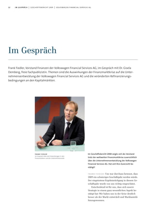 12 im gespräch | geschäftsbericht 2009 | volkswagen financial services ag
Frank Fiedler, Vorstand Finanzen der Volkswagen Financial Services AG, im Gespräch mit Dr. Gisela
Demberg, freie Fachpublizistin. Themen sind die Auswirkungen der Finanzmarktkrise auf die Unter-
nehmensentwicklung der Volkswagen Financial Services AG und die veränderten Refinanzierungs-
bedingungen an den Kapitalmärkten.
Im Gespräch
Im Geschäftsbericht 2008 zeigte sich der Vorstand
trotz der weltweiten Finanzmarktkrise zuversichtlich
über die Unternehmensentwicklung der Volkswagen
Financial Services AG. Hat sich Ihre Zuversicht be-
stätigt?
frank fiedler: Uns war durchaus bewusst, dass
2009 ein schwieriges Geschäftsjahr werden würde.
Der eingetretene Ergebnisrückgang in diesem Ge-
schäftsjahr wurde von uns richtig eingeschätzt.
Entscheidend ist für uns, dass sich unsere
Strategie in einem ganz wesentlichen Aspekt be-
stätigt hat: Wir haben uns in der Krise deutlich
besser als der Markt entwickelt und Marktanteile
hinzugewonnen.
frank fiedler
im Gespräch über die Entwicklungen in den
Finanzmärkten und die Unternehmensziele
 