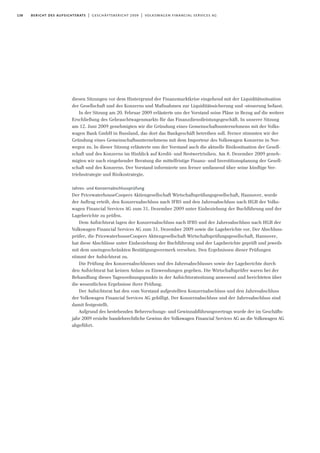 138 bericht des aufsichtsrats | geschäftsbericht 2009 | volkswagen financial services ag
diesen Sitzungen vor dem Hintergrund der Finanzmarktkrise eingehend mit der Liquiditätssituation
der Gesellschaft und des Konzerns und Maßnahmen zur Liquiditätssicherung und -steuerung befasst.
In der Sitzung am 20. Februar 2009 erläuterte uns der Vorstand seine Pläne in Bezug auf die weitere
Erschließung des Gebrauchtwagenmarkts für das Finanzdienstleistungsgeschäft. In unserer Sitzung
am 12. Juni 2009 genehmigten wir die Gründung eines Gemeinschaftsunternehmens mit der Volks-
wagen Bank GmbH in Russland, das dort das Bankgeschäft betreiben soll. Ferner stimmten wir der
Gründung eines Gemeinschaftsunternehmens mit dem Importeur des Volkswagen Konzerns in Nor-
wegen zu. In dieser Sitzung erläuterte uns der Vorstand auch die aktuelle Risikosituation der Gesell-
schaft und des Konzerns im Hinblick auf Kredit- und Restwertrisiken. Am 8. Dezember 2009 geneh-
migten wir nach eingehender Beratung die mittelfristige Finanz- und Investitionsplanung der Gesell-
schaft und des Konzerns. Der Vorstand informierte uns ferner umfassend über seine künftige Ver-
triebsstrategie und Risikostrategie.
Jahres- und Konzernabschlussprüfung
Der PricewaterhouseCoopers Aktiengesellschaft Wirtschaftsprüfungsgesellschaft, Hannover, wurde
der Auftrag erteilt, den Konzernabschluss nach IFRS und den Jahresabschluss nach HGB der Volks-
wagen Financial Services AG zum 31. Dezember 2009 unter Einbeziehung der Buchführung und der
Lageberichte zu prüfen.
Dem Aufsichtsrat lagen der Konzernabschluss nach IFRS und der Jahresabschluss nach HGB der
Volkswagen Financial Services AG zum 31. Dezember 2009 sowie die Lageberichte vor. Der Abschluss-
prüfer, die PricewaterhouseCoopers Aktiengesellschaft Wirtschaftsprüfungsgesellschaft, Hannover,
hat diese Abschlüsse unter Einbeziehung der Buchführung und der Lageberichte geprüft und jeweils
mit dem uneingeschränkten Bestätigungsvermerk versehen. Den Ergebnissen dieser Prüfungen
stimmt der Aufsichtsrat zu.
Die Prüfung des Konzernabschlusses und des Jahresabschlusses sowie der Lageberichte durch
den Aufsichtsrat hat keinen Anlass zu Einwendungen gegeben. Die Wirtschaftsprüfer waren bei der
Behandlung dieses Tagesordnungspunkts in der Aufsichtsratssitzung anwesend und berichteten über
die wesentlichen Ergebnisse ihrer Prüfung.
Der Aufsichtsrat hat den vom Vorstand aufgestellten Konzernabschluss und den Jahresabschluss
der Volkswagen Financial Services AG gebilligt. Der Konzernabschluss und der Jahresabschluss sind
damit festgestellt.
Aufgrund des bestehenden Beherrschungs- und Gewinnabführungsvertrags wurde der im Geschäfts-
jahr 2009 erzielte handelsrechtliche Gewinn der Volkswagen Financial Services AG an die Volkswagen AG
abgeführt.
 