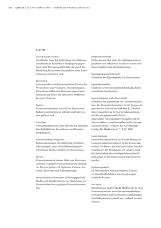 142 glossar | geschäftsbericht 2009 | volkswagen financial services ag
glossar
Asset-Backed Securities
Spezifische Form der Verbriefung von Zahlungs-
ansprüchen in handelbare Wertpapiere gegen-
über einer Einzweckgesellschaft, die durch die
Bündelung bestimmter Finanzaktiva eines Unter-
nehmens entstanden sind.
Benchmark
Systematischer und kontinuierlicher Prozess des
Vergleichens von Produkten, Dienstleistungen,
Finanzkennzahlen und Prozessen eines Unter-
nehmens mit denen der führenden Wettbewer-
ber einer Branche.
Captive
Finanzunternehmen, das sich im Besitz eines
Industrieunternehmens befindet und/oder von
ihm geführt wird.
Cash flow
Nettozahlungsströme einer Periode aus laufender
Geschäftstätigkeit, Investitions- und Finanzie-
rungstätigkeit.
Commercial Paper-Programm
Rahmenprogramm für kurzfristige Schuldver-
schreibungen, unter dem Geldmarktpapiere
schnell und flexibel emittiert werden können.
Derivat
Finanzinstrument, dessen Wert vom Wert eines
anderen originären Finanzinstruments abhängt.
Als Derivate gelten z.B. Optionen, Futures, For-
wards, Zinsswaps und Währungsswaps.
Derivatives Finanzinstrument (Sicherungsgeschäft)
Rechte und Verpflichtungen zur Abdeckung von
Finanzrisiken aus originären Finanzinstrumen-
ten.
Effektivzinsmethode
Einbeziehung aller unter den Vertragspartnern
gezahlten und erhaltenen Gebühren sowie sons-
tigen Entgelte in die Zinsberechnung.
Eigenkapitalquote (bilanziell)
Verhältnis des Eigenkapitals zur Bilanzsumme.
Eigenkapitalrendite
Ergebnis vor Steuern dividiert durch das durch-
schnittliche Eigenkapital.
Eigenmittelquote (aufsichtsrechtlich)
Verhältnis der Eigenmittel zur Gesamtrisikoposi-
tion. Die Gesamtrisikoposition ist die Summe der
gewichteten Risikoaktiva und dem 12,5-fachen
Anrechnungsbetrag für Marktrisikopositionen
und für das operationelle Risiko.
(Eigenmittel / ((Gesamtanrechnungsbetrag für
Adressrisiken + Anrechnungsbetrag für das ope-
rationelle Risiko + Summe der Anrechnungs-
beträge für Marktrisiken) * 12,5) * 100)
Equity-Methode
Konsolidierungsmethode zur Einbeziehung von
Gemeinschaftsunternehmen in den Konzernab-
schluss. Sie basiert auf den historischen Anschaf-
fungskosten der Beteiligung, die entsprechend
der Entwicklung des anteiligen bilanziellen Ei-
genkapitals in den Folgejahren fortgeschrieben
werden.
Ergänzungskapital
Im Wesentlichen Vorsorgereserven, Genuss-
rechtsverbindlichkeiten sowie nachrangige
Verbindlichkeiten.
Fair Value
Beizulegender Zeitwert (z.B. Marktwert), zu dem
Finanzinstrumente zwischen sachverständigen,
vertragswilligen und voneinander unabhängigen
Geschäftspartnern gekauft bzw. verkauft werden
können.
 
