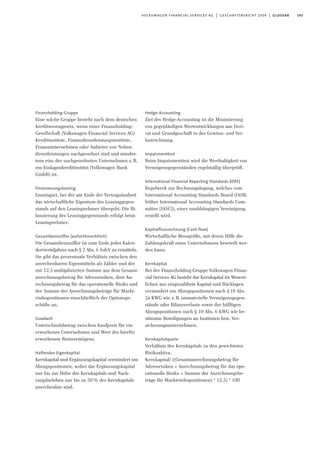 143volkswagen financial services ag | geschäftsbericht 2009 | glossar
Finanzholding-Gruppe
Eine solche Gruppe besteht nach dem deutschen
Kreditwesengesetz, wenn einer Finanzholding-
Gesellschaft (Volkswagen Financial Services AG)
Kreditinstitute, Finanzdienstleistungsinstitute,
Finanzunternehmen oder Anbieter von Neben-
dienstleistungen nachgeordnet sind und mindes-
tens eins der nachgeordneten Unternehmen z.B.
ein Einlagenkreditinstitut (Volkswagen Bank
GmbH) ist.
Finanzierungsleasing
Leasingart, bei der am Ende der Vertragslaufzeit
das wirtschaftliche Eigentum des Leasinggegen-
stands auf den Leasingnehmer übergeht. Die Bi-
lanzierung des Leasinggegenstands erfolgt beim
Leasingnehmer.
Gesamtkennziffer (aufsichtsrechtlich)
Die Gesamtkennziffer ist zum Ende jedes Kalen-
dervierteljahres nach § 2 Abs. 6 SolvV zu ermitteln.
Sie gibt das prozentuale Verhältnis zwischen den
anrechenbaren Eigenmitteln als Zähler und der
mit 12,5 multiplizierten Summe aus dem Gesamt-
anrechnungsbetrag für Adressrisiken, dem An-
rechnungsbetrag für das operationelle Risiko und
der Summe der Anrechnungsbeträge für Markt-
risikopositionen einschließlich der Optionsge-
schäfte an.
Goodwill
Unterschiedsbetrag zwischen Kaufpreis für ein
erworbenes Unternehmen und Wert des hierfür
erworbenen Reinvermögens.
Haftendes Eigenkapital
Kernkapital und Ergänzungskapital vermindert um
Abzugspositionen, wobei das Ergänzungskapital
nur bis zur Höhe des Kernkapitals und Nach-
rangdarlehen nur bis zu 50% des Kernkapitals
anrechenbar sind.
Hedge-Accounting
Ziel des Hedge-Accounting ist die Minimierung
von gegenläufigen Wertentwicklungen aus Deri-
vat und Grundgeschäft in der Gewinn- und Ver-
lustrechnung.
Impairmenttest
Beim Impairmenttest wird die Werthaltigkeit von
Vermögensgegenständen regelmäßig überprüft.
International Financial Reporting Standards (IFRS)
Regelwerk zur Rechnungslegung, welches vom
International Accounting Standards Board (IASB,
früher International Accounting Standards Com-
mittee [IASC]), einer unabhängigen Vereinigung,
erstellt wird.
Kapitalflussrechnung (Cash flow)
Wirtschaftliche Messgröße, mit deren Hilfe die
Zahlungskraft eines Unternehmens beurteilt wer-
den kann.
Kernkapital
Bei der Finanzholding-Gruppe Volkswagen Finan-
cial Services AG besteht das Kernkapital im Wesent-
lichen aus eingezahltem Kapital und Rücklagen
vermindert um Abzugspositionen nach §10 Abs.
2a KWG wie z.B. immaterielle Vermögensgegen-
stände oder Bilanzverluste sowie der hälftigen
Abzugspositionen nach § 10 Abs. 6 KWG wie be-
stimmte Beteiligungen an Instituten bzw. Ver-
sicherungsunternehmen.
Kernkapitalquote
Verhältnis des Kernkapitals zu den gewichteten
Risikoaktiva.
Kernkapital/ ((Gesamtanrechnungsbetrag für
Adressrisiken + Anrechnungsbetrag für das ope-
rationelle Risiko + Summe der Anrechnungsbe-
träge für Marktrisikopositionen) * 12,5) * 100
 