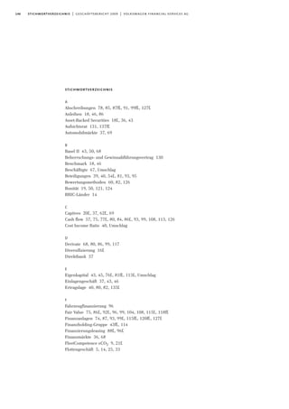 146 stichwortverzeichnis | geschäftsbericht 2009 | volkswagen financial services ag
stichwortverzeichnis
A
Abschreibungen 78, 85, 87ff., 91, 99ff., 127f.
Anleihen 18, 46, 86
Asset-Backed Securities 18f., 36, 43
Aufsichtsrat 131, 137ff.
Automobilmärkte 37, 69
B
Basel II 43, 50, 68
Beherrschungs- und Gewinnabführungsvertrag 130
Benchmark 18, 46
Beschäftigte 67, Umschlag
Beteiligungen 39, 40, 54f., 81, 93, 95
Bewertungsmethoden 60, 82, 126
Bonität 19, 50, 121, 124
BRIC-Länder 14
C
Captives 20f., 37, 62f., 69
Cash flow 57, 75, 77f., 80, 84, 86f., 93, 99, 108, 113, 126
Cost Income Ratio 40, Umschlag
D
Derivate 68, 80, 86, 99, 117
Diversifizierung 16f.
Direktbank 37
E
Eigenkapital 43, 45, 76f., 81ff., 113f., Umschlag
Einlagengeschäft 37, 43, 46
Ertragslage 40, 80, 82, 135f.
F
Fahrzeugfinanzierung 96
Fair Value 75, 86f., 92f., 96, 99, 104, 108, 115f., 118ff.
Finanzanlagen 74, 87, 93, 99f., 115ff., 120ff., 127f.
Finanzholding-Gruppe 43ff., 114
Finanzierungsleasing 88f., 96f.
Finanzmärkte 36, 68
FleetCompetence eCO2 9, 21f.
Flottengeschäft 5, 14, 25, 33
 