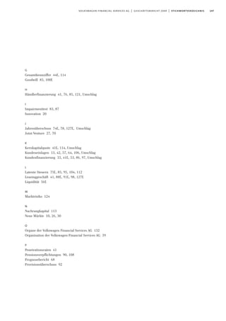 147volkswagen financial services ag | geschäftsbericht 2009 | stichwortverzeichnis
G
Gesamtkennziffer 44f., 114
Goodwill 83, 100f.
H
Händlerfinanzierung 41, 76, 85, 121, Umschlag
I
Impairmenttest 83, 87
Innovation 20
J
Jahresüberschuss 74f., 78, 127f., Umschlag
Joint Venture 27, 70
K
Kernkapitalquote 41f., 114, Umschlag
Kundeneinlagen 13, 42, 57, 64, 106, Umschlag
Kundenfinanzierung 33, 41f., 53, 86, 97, Umschlag
L
Latente Steuern 75f., 85, 95, 104, 112
Leasinggeschäft 41, 88f., 91f., 98, 127f.
Liquidität 56f.
M
Marktrisiko 124
N
Nachrangkapital 113
Neue Märkte 10, 26, 30
O
Organe der Volkswagen Financial Services AG 132
Organisation der Volkswagen Financial Services AG 39
P
Penetrationsraten 41
Pensionsverpflichtungen 90, 108
Prognosebericht 68
Provisionsüberschuss 92
 