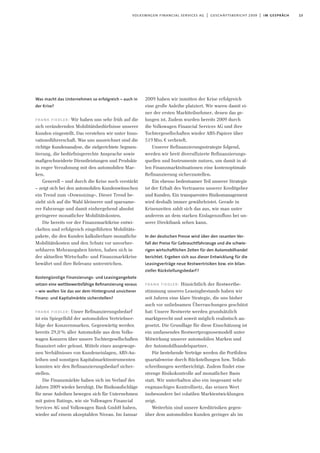 13volkswagen financial services ag | geschäftsbericht 2009 | im gespräch
Was macht das Unternehmen so erfolgreich – auch in
der Krise?
frank fiedler: Wir haben uns sehr früh auf die
sich verändernden Mobilitätsbedürfnisse unserer
Kunden eingestellt. Das verstehen wir unter Inno-
vationsführerschaft. Was uns auszeichnet sind die
richtige Kundenanalyse, die zielgerichtete Segmen-
tierung, die bedürfnisgerechte Ansprache sowie
maßgeschneiderte Dienstleistungen und Produkte
in enger Verzahnung mit den automobilen Mar-
ken.
Generell – und durch die Krise noch verstärkt
– zeigt sich bei den automobilen Kundenwünschen
ein Trend zum »Downsizing«. Dieser Trend be-
zieht sich auf die Wahl kleinerer und sparsame-
rer Fahrzeuge und damit einhergehend absolut
geringerer monatlicher Mobilitätskosten.
Die bereits vor der Finanzmarktkrise entwi-
ckelten und erfolgreich eingeführten Mobilitäts-
pakete, die den Kunden kalkulierbare monatliche
Mobilitätskosten und den Schutz vor unvorher-
sehbaren Mehrausgaben bieten, haben sich in
der aktuellen Wirtschafts- und Finanzmarktkrise
bewährt und ihre Relevanz unterstrichen.
Kostengünstige Finanzierungs- und Leasingangebote
setzen eine wettbewerbsfähige Reﬁnanzierung voraus
– wie wollen Sie das vor dem Hintergrund unsicherer
Finanz- und Kapitalmärkte sicherstellen?
frank fiedler: Unser Refinanzierungsbedarf
ist ein Spiegelbild der automobilen Vertriebser-
folge der Konzernmarken. Gegenwärtig werden
bereits 29,0% aller Automobile aus dem Volks-
wagen Konzern über unsere Tochtergesellschaften
finanziert oder geleast. Mittels eines ausgewoge-
nen Verhältnisses von Kundeneinlagen, ABS-An-
leihen und sonstigen Kapitalmarktinstrumenten
konnten wir den Refinanzierungsbedarf sicher-
stellen.
Die Finanzmärkte haben sich im Verlauf des
Jahres 2009 wieder beruhigt. Die Risikoaufschläge
für neue Anleihen bewegen sich für Unternehmen
mit guten Ratings, wie sie Volkwagen Financial
Services AG und Volkswagen Bank GmbH haben,
wieder auf einem akzeptablen Niveau. Im Januar
2009 haben wir inmitten der Krise erfolgreich
eine große Anleihe platziert. Wir waren damit ei-
ner der ersten Marktteilnehmer, denen das ge-
lungen ist. Zudem wurden bereits 2009 durch
die Volkswagen Financial Services AG und ihre
Tochtergesellschaften wieder ABS-Papiere über
519Mio.€ verbrieft.
Unserer Refinanzierungsstrategie folgend,
werden wir breit diversifizierte Refinanzierungs-
quellen und Instrumente nutzen, um damit in al-
len Finanzmarktsituationen eine kostenoptimale
Refinanzierung sicherzustellen.
Ein ebenso bedeutsamer Teil unserer Strategie
ist der Erhalt des Vertrauens unserer Kreditgeber
und Kunden. Ein transparentes Risikomanagement
wird deshalb immer gewährleistet. Gerade in
Krisenzeiten zahlt sich das aus, wie man unter
anderem an dem starken Einlagenzufluss bei un-
serer Direktbank sehen kann.
In der deutschen Presse wird über den rasanten Ver-
fall der Preise für Gebrauchtfahrzeuge und die schwie-
rigen wirtschaftlichen Zeiten für den Automobilhandel
berichtet. Ergeben sich aus dieser Entwicklung für die
Leasingverträge neue Restwertrisiken bzw. ein bilan-
zieller Rückstellungsbedarf?
frank fiedler: Hinsichtlich der Restwertbe-
stimmung unseres Leasingbestands haben wir
seit Jahren eine klare Strategie, die uns bisher
auch vor unliebsamen Überraschungen geschützt
hat: Unsere Restwerte werden grundsätzlich
marktgerecht und soweit möglich realistisch an-
gesetzt. Die Grundlage für diese Einschätzung ist
ein umfassendes Restwertprognosemodell unter
Mitwirkung unserer automobilen Marken und
der Automobilhandelspartner.
Für bestehende Verträge werden die Portfolien
quartalsweise durch Rückstellungen bzw. Teilab-
schreibungen wertberichtigt. Zudem findet eine
strenge Risikokontrolle auf monatlicher Basis
statt. Wir unterhalten also ein insgesamt sehr
engmaschiges Kontrollnetz, das seinen Wert
insbesondere bei volatilen Marktentwicklungen
zeigt.
Weiterhin sind unsere Kreditrisiken gegen-
über dem automobilen Kunden geringer als im
 