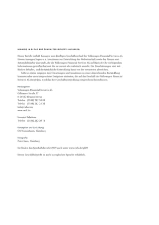 hinweis in bezug auf zukunftsgerichtete aussagen
Dieser Bericht enthält Aussagen zum künftigen Geschäftsverlauf der Volkswagen Financial Services AG.
Diesen Aussagen liegen u.a. Annahmen zur Entwicklung der Weltwirtschaft sowie der Finanz- und
Automobilmärkte zugrunde, die die Volkswagen Financial Services AG auf Basis der ihr vorliegenden
Informationen getroffen hat und die sie zurzeit als realistisch ansieht. Die Einschätzungen sind mit
Risiken behaftet, und die tatsächliche Entwicklung kann von der erwarteten abweichen.
Sollte es daher entgegen den Erwartungen und Annahmen zu einer abweichenden Entwicklung
kommen oder unvorhergesehene Ereignisse eintreten, die auf das Geschäft der Volkswagen Financial
Services AG einwirken, wird das ihre Geschäftsentwicklung entsprechend beeinflussen.
Herausgeber:
Volkswagen Financial Services AG
Gifhorner Straße 57
D-38112 Braunschweig
Telefon (0531) 212 38 88
Telefax (0531) 212 35 31
info@vwfs.com
www.vwfs.de
Investor Relations
Telefon (0531) 212 30 71
Konzeption und Gestaltung:
CAT Consultants, Hamburg
Fotografie:
Peter Kaus, Hamburg
Sie finden den Geschäftsbericht 2009 auch unter www.vwfs.de/gb09
Dieser Geschäftsbericht ist auch in englischer Sprache erhältlich.
 
