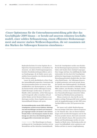14 im gespräch | geschäftsbericht 2009 | volkswagen financial services ag
Bankendurchschnitt. Es ist das Ergebnis des er-
folgreichen Zusammenwirkens verschiedener In-
strumente, wie aktives Forderungsmanagement,
bewährte Bonitätsbeurteilungsverfahren und ei-
ner Kundengruppe, die als Käufer unserer auto-
mobilen Konzernmarken eine überdurchschnitt-
liche Solvenz aufweist.
Lassen Sie mich abschließend zu Ihrer Frage
den Automobilhandel ansprechen. Gemeinsam mit
den Konzernmarken bieten wir unseren Auto-
mobilhändlern eine Restwertoption an, mit der
das Restwertrisiko auf die Volkswagen Leasing
GmbH übertragen werden kann. So kann der
Händler selbst entscheiden, welche Fahrzeuge er
nach Vertragsende selbst vermarkten will und
welche Risiken mit der Restwert-Option an uns
übertragen werden. Dieses Angebot nutzt unser
Automobilhandel übrigens sehr gerne.
Die Automobilkonjunktur wurde 2009 mithilfe der
Umweltprämie zunächst einmal stabilisiert. Allerdings
sind viele Anschaffungen und damit auch Finanzierun-
gen vorgezogen worden und werden in den nächsten
Perioden fehlen. In der Konsequenz müssten Sie doch
besorgt sein, wenn Sie an die Entwicklung des Neu-
vertragsgeschäfts im kommenden Jahr denken?
frank fiedler: Ihre Bemerkungen im Zusam-
menhang mit der Umweltprämie beziehen sich im
Wesentlichen auf den deutschen Automobilmarkt.
Durch die Umweltprämie wurden neue Kunden
für das Kleinwagensegment gewonnen. Weiterhin
haben viele Kunden ihren Autokauf vorgezogen.
Diese Gruppe wird kurz- bis mittelfristig ihre Käufe
insbesondere bei den durch die Umweltprämie
geförderten Importwagen einschränken. Unsere
Betrachtung geht jedoch deutlich über den deut-
schen Markt hinaus – der Volkswagen Konzern
ist global positioniert und erzielt gerade daraus
die Vorteile eines Risikoausgleichs. Ein Beispiel
hierfür sind unsere besonderen Aktivitäten in den
BRIC-Ländern, also Brasilien, Russland, Indien
und China, in denen wir die Entwicklung innova-
tiver Finanzdienstleistungen intensiviert haben
und damit am Marktwachstum partizipieren.
Ebenso erwarten wir, dass das für uns be-
sonders wichtige Flottengeschäft weiter anziehen
wird, da Ausgabenkürzungen im Jahr 2009 einen
Nachhol-Effekt im Jahr 2010 generieren kön-
nen.
Die immer noch volatile Marktverfassung
lässt aus heutiger Sicht keine sicheren Prognosen
zu. Die Tatsache aber, dass wir diesen Entwick-
lungen nicht unvorbereitet begegnen und wir die
Prozesse proaktiv steuern, lässt mich zuversicht-
lich in die Zukunft schauen. Mit innovativen Pro-
dukten und Dienstleistungen werden wir neue
Impulse im Markt setzen. Gleichzeitig werden wir
unsere Geschäftsabläufe weiter optimieren und
bleiben auf Kurs in unserer Langfristplanung.
»Unser Optimismus für die Unternehmensentwicklung geht über das
Geschäftsjahr 2009 hinaus – er beruht auf unserem robusten Geschäfts-
modell, einer soliden Reﬁnanzierung, einem efﬁzienten Risikomanage-
ment und unserer starken Wettbewerbsposition, die wir zusammen mit
den Marken des Volkswagen Konzerns einnehmen.«
 