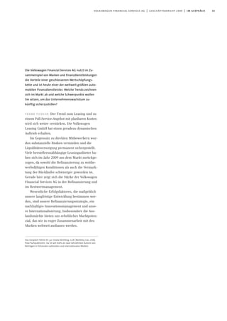 Die Volkswagen Financial Services AG nutzt im Zu-
sammenspiel von Marken und Finanzdienstleistungen
die Vorteile einer geschlossenen Wertschöpfungs-
kette und ist heute einer der weltweit größten auto-
mobilen Finanzdienstleister. Welche Trends zeichnen
sich im Markt ab und welche Schwerpunkte wollen
Sie setzen, um das Unternehmenswachstum zu-
künftig sicherzustellen?
frank fiedler: Der Trend zum Leasing und zu
einem Full-Service-Angebot mit planbaren Kosten
wird sich weiter verstärken. Die Volkswagen
Leasing GmbH hat einen geradezu dynamischen
Auftrieb erhalten.
Im Gegensatz zu direkten Mitbewerbern wur-
den substanzielle Risiken vermieden und die
Liquiditätsversorgung permanent sichergestellt.
Viele herstellerunabhängige Leasinganbieter ha-
ben sich im Jahr 2009 aus dem Markt zurückge-
zogen, da sowohl die Refinanzierung zu wettbe-
werbsfähigen Konditionen als auch die Vermark-
tung der Rückläufer schwieriger geworden ist.
Gerade hier zeigt sich die Stärke der Volkswagen
Financial Services AG in der Refinanzierung und
im Restwertmanagement.
Wesentliche Erfolgsfaktoren, die maßgeblich
unsere langfristige Entwicklung bestimmen wer-
den, sind unsere Refinanzierungsstrategie, ein
nachhaltiges Innovationsmanagement und unse-
re Internationalisierung. Insbesondere die Aus-
landsmärkte bieten uns erhebliches Marktpoten-
zial, das wir in enger Zusammenarbeit mit den
Marken weltweit ausbauen werden.
15volkswagen financial services ag | geschäftsbericht 2009 | im gespräch
Das Gespräch führte Dr. jur. Gisela Demberg, LL.M. (Berkeley, Cal., USA),
freie Fachpublizistin. Sie ist seit mehr als zwei Jahrzehnten Autorin von
Beiträgen in führenden nationalen und internationalen Medien.
 
