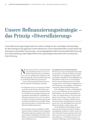 16 unsere refinanzierungsstrategie | geschäftsbericht 2009 | volkswagen financial services ag
Unsere Refinanzierungsstrategie bietet eine solide Grundlage für den zukünftigen Vertriebserfolg.
Vor dem Hintergrund des geplanten starken Wachstums unserer Automobilmarken und der damit eng
verbundenen automobilen Finanzierungs- und Leasingangebote erhält die konzernweite Refinanzierung
eine Schlüsselstellung. Dabei folgt die Refinanzierungsstrategie insbesondere dem Grundsatz der
Diversifizierung.
icht zuletzt die Krise an den Finanzmärk-
ten hat deutlich gemacht, dass eine ver-
lässliche Refinanzierung nur gewährleis-
tet ist, wenn ein umfangreiches Spektrum an Re-
finanzierungsquellen auf internationaler Basis und
in verschiedenen Währungen genutzt wird.
Unserer Refinanzierungsstrategie liegen des-
halb die folgenden Überlegungen zugrunde:
I
Die Refinanzierung ist ein elementarer Beitrag
zur Förderung des Absatzes aller Marken des
Volkswagen Konzerns auf den weltweiten Märk-
ten. Die Refinanzierungskosten bestimmen als
wesentlicher Kostenblock die Profitabilität der
Volkswagen Financial Services AG. Der optima-
le Einsatz der Refinanzierungsinstrumente und
ihre Weiterentwicklung sowie ein stabiles Rating
sind Voraussetzungen zur Absicherung unserer
führenden Wettbewerbsposition.
I
Das bestehende und das zukünftige Geschäfts-
volumen auf diesen Märkten wird mit adäquaten
Refinanzierungslösungen begleitet. Wir binden
unsere lokalen Gesellschaften und Filialen sowie
Banken, Investoren und die Ratingagenturen in
unsere Maßnahmen ein.
ausgewogener refinanzierungsmix
Wie die Krise an den internationalen Finanzmärk-
ten gezeigt hat, erfordert das Refinanzierungsge-
schäft neben einer tragfähigen Strategie außer-
gewöhnliche Schnelligkeit, Prognosefähigkeit und
Beweglichkeit. Dabei ist für uns entscheidend,
dass die gesamte Refinanzierung in die Risiko-
strategie unseres Unternehmens eingebunden ist
und insbesondere die Liquiditäts- und Zinsände-
rungsrisiken adäquat berücksichtigt werden.
In der Abwägung von Kosten- und Risikoaspek-
ten ist unsere Erfahrung, dass die zahlreichen
Einflussfaktoren, die auf die Kapitalmärkte ein-
wirken, am erfolgreichsten in einem Mix ausge-
glichen werden können. Dieser sollte etwa zu
gleichen Teilen aus Einlagen, ABS-Emissionen
und Instrumenten des Kapitalmarkts zusammen-
gesetzt sein. Unser Eigenkapital und unsere Kre-
ditlinien bei Banken ergänzen diesen Mix.
Um die Robustheit und Flexibilität in dieser
ausgewogenen Zusammensetzung der Refinan-
zierungsquellen zusätzlich zu stärken, streben wir
dieses durch den Einsatz passender Instrumente
auch in den für unser Geschäft relevanten regio-
nalen Märkten an. Die Refinanzierung in ver-
schiedenen Währungen und die Verbreiterung
N
Unsere Reﬁnanzierungsstrategie –
das Prinzip »Diversiﬁzierung«
 