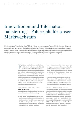 20 innovationen und internationalisierung | geschäftsbericht 2009 | volkswagen financial services ag
Innovationen und Internatio-
nalisierung – Potenziale für unser
Marktwachstum
Die Volkswagen Financial Services AG folgt in ihrer Ausrichtung den Automobilmärkten des Konzerns
und steuert die weltweiten Finanzdienstleistungsaktivitäten des Volkswagen Konzerns. Deutschland
ist nach wie vor unser Schlüsselmarkt, von dem wichtige Impulse zur Marktentwicklung auf den Feldern
Fahrzeugfinanzierungen, Versicherungen, Leasing und Fuhrparkmanagement ausgehen.
olgt man den Wachstumsraten der Auto-
mobilindustrie in den nationalen Teilmärk-
ten, lassen sich auch für Finanzdienst-
leistungen deutliche »Reifeunterschiede« feststel-
len. Während in den etablierten Märkten bereits
Sättigungstendenzen sowohl im Automobilabsatz
als auch in der Automobilfinanzierung bestehen,
haben individualisierte Mobilitätsdienstleistungen
in den Wachstumsmärkten ein großes Potenzial.
In den Neuen Märkten und Chancen-Märkten
erfüllen unsere Finanzdienstleistungen häufig
eine Markterschließungsfunktion.
notwendigkeit zur differenzierten
marktbearbeitung
Vor diesem Hintergrund bedürfen die drei Märkte
einer differenzierten Marktbearbeitung:
I Unser bereits hoher Marktanteil im Geschäft
mit Mobilitätsdienstleistungen in den etablierten
Märkten erfordert eine differenzierte Analyse und
Marktbearbeitung, um bisher noch ungenutzte
Potenziale zu erschließen. Für den Erfolg sind
Innovationen ein wichtiger Schlüssel.
I In den Wachstumsmärkten geht es darum, den
im Vergleich zum Automobilmarkt noch niedri-
gen Finanzdienstleistungsanteil zu erhöhen
und in enger Zusammenarbeit mit den Marken
zu wachsen. Im Wesentlichen wird hierbei das
erprobte Produktportfolio eingesetzt.
I Die Neuen Märkte und Chancen-Märkte, in
denen für den Volkswagen Konzern Geschäfts-
potenzial besteht, verlangen von uns dagegen
einen frühen Einstieg unter Ausnutzung unse-
rer Erfahrungen in den entwickelten Märkten.
strategien für die marktentwicklung
Der Neuwagenkauf wird in Deutschland, unserem
größten Einzelmarkt, zunehmend von Mobilitäts-
dienstleistungsprodukten begleitet. Der von den
herstellergebundenen Mobilitätsdienstleistern
(Captives) übernommene Anteil an Neuwagenfi-
nanzierungen ist sehr hoch und die bemerkens-
werte Marktdurchdringung ist gerade auch auf den
Erfolg von Marktinitiativen der Gesellschaften
der Volkswagen Financial Services AG als euro-
päischer Marktführer zurückzuführen.
F
 