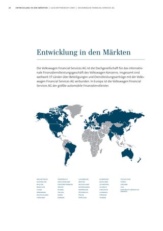 24 entwicklung in den märkten | geschäftsbericht 2009 | volkswagen financial services ag
Entwicklung in den Märkten
argentinien
australien
belgien
brasilien
china
dänemark
deutschland
finnland
frankreich
griechenland
grossbritannien
indien
irland
italien
japan
kanada
luxemburg
mexiko
neuseeland
niederlande
norwegen
österreich
polen
portugal
rumänien
russland
schweden
schweiz
singapur
slowakei
spanien
taiwan
tschechien
türkei
ungarn
usa
vereinigte arabische
emirate
Die Volkswagen Financial Services AG ist die Dachgesellschaft für das internatio-
nale Finanzdienstleistungsgeschäft des Volkswagen Konzerns. Insgesamt sind
weltweit 37 Länder über Beteiligungen und Dienstleistungsverträge mit der Volks-
wagen Financial Services AG verbunden. In Europa ist die Volkswagen Financial
Services AG der größte automobile Finanzdienstleister.
 