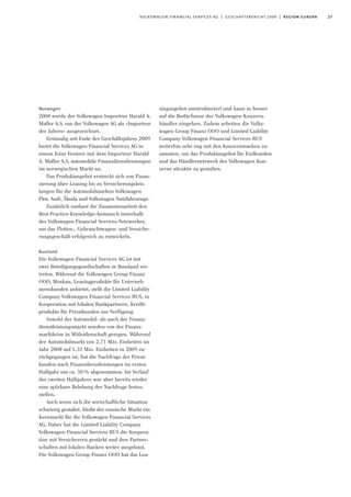 27volkswagen financial services ag | geschäftsbericht 2009 | region europa
Norwegen
2008 wurde der Volkswagen Importeur Harald A.
Møller A.S. von der Volkswagen AG als »Importeur
des Jahres« ausgezeichnet.
Erstmalig seit Ende des Geschäftsjahres 2009
bietet die Volkswagen Financial Services AG in
einem Joint Venture mit dem Importeur Harald
A. Møller A.S. automobile Finanzdienstleistungen
im norwegischen Markt an.
Das Produktangebot erstreckt sich von Finan-
zierung über Leasing bis zu Versicherungsleis-
tungen für die Automobilmarken Volkswagen
Pkw, Audi, Škoda und Volkswagen Nutzfahrzeuge.
Zusätzlich umfasst die Zusammenarbeit den
Best-Practice-Knowledge-Austausch innerhalb
des Volkswagen Financial Services-Netzwerkes,
um das Flotten-, Gebrauchtwagen- und Versiche-
rungsgeschäft erfolgreich zu entwickeln.
Russland
Die Volkswagen Financial Services AG ist mit
zwei Beteiligungsgesellschaften in Russland ver-
treten. Während die Volkswagen Group Finanz
OOO, Moskau, Leasingprodukte für Unterneh-
menskunden anbietet, stellt die Limited Liability
Company Volkswagen Financial Services RUS, in
Kooperation mit lokalen Bankpartnern, Kredit-
produkte für Privatkunden zur Verfügung.
Sowohl der Automobil- als auch der Finanz-
dienstleistungsmarkt wurden von der Finanz-
marktkrise in Mitleidenschaft gezogen. Während
der Automobilmarkt von 2,71 Mio. Einheiten im
Jahr 2008 auf 1,35 Mio. Einheiten in 2009 zu-
rückgegangen ist, hat die Nachfrage der Privat-
kunden nach Finanzdienstleistungen im ersten
Halbjahr um ca. 50% abgenommen. Im Verlauf
des zweiten Halbjahres war aber bereits wieder
eine spürbare Belebung der Nachfrage festzu-
stellen.
Auch wenn sich die wirtschaftliche Situation
schwierig gestaltet, bleibt der russische Markt ein
Kernmarkt für die Volkswagen Financial Services
AG. Daher hat die Limited Liability Company
Volkswagen Financial Services RUS die Koopera-
tion mit Versicherern gestärkt und ihre Partner-
schaften mit lokalen Banken weiter ausgebaut.
Die Volkswagen Group Finanz OOO hat das Lea-
singangebot umstrukturiert und kann so besser
auf die Bedürfnisse der Volkswagen Konzern-
händler eingehen. Zudem arbeiten die Volks-
wagen Group Finanz OOO und Limited Liability
Company Volkswagen Financial Services RUS
weiterhin sehr eng mit den Konzernmarken zu-
sammen, um das Produktangebot für Endkunden
und das Händlernetzwerk des Volkswagen Kon-
zerns attraktiv zu gestalten.
 