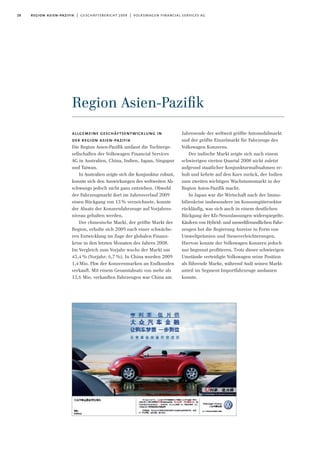 28 region asien-pazifik | geschäftsbericht 2009 | volkswagen financial services ag
Region Asien-Paziﬁk
Jahresende der weltweit größte Automobilmarkt
und der größte Einzelmarkt für Fahrzeuge des
Volkswagen Konzerns.
Der indische Markt zeigte sich nach einem
schwierigen vierten Quartal 2008 nicht zuletzt
aufgrund staatlicher Konjunkturmaßnahmen er-
holt und kehrte auf den Kurs zurück, der Indien
zum zweiten wichtigen Wachstumsmarkt in der
Region Asien-Pazifik macht.
In Japan war die Wirtschaft nach der Immo-
bilienkrise insbesondere im Konsumgütersektor
rückläufig, was sich auch in einem deutlichen
Rückgang der Kfz-Neuzulassungen widerspiegelte.
Käufern von Hybrid- und umweltfreundlichen Fahr-
zeugen bot die Regierung Anreize in Form von
Umweltprämien und Steuererleichterungen.
Hiervon konnte der Volkswagen Konzern jedoch
nur begrenzt profitieren. Trotz dieser schwierigen
Umstände verteidigte Volkswagen seine Position
als führende Marke, während Audi seinen Markt-
anteil im Segment Importfahrzeuge ausbauen
konnte.
allgemeine geschäftsentwicklung in
der region asien-pazifik
Die Region Asien-Pazifik umfasst die Tochterge-
sellschaften der Volkswagen Financial Services
AG in Australien, China, Indien, Japan, Singapur
und Taiwan.
In Australien zeigte sich die Konjunktur robust,
konnte sich den Auswirkungen des weltweiten Ab-
schwungs jedoch nicht ganz entziehen. Obwohl
der Fahrzeugmarkt dort im Jahresverlauf 2009
einen Rückgang von 13% verzeichnete, konnte
der Absatz der Konzernfahrzeuge auf Vorjahres-
niveau gehalten werden.
Der chinesische Markt, der größte Markt der
Region, erholte sich 2009 nach einer schwäche-
ren Entwicklung im Zuge der globalen Finanz-
krise in den letzten Monaten des Jahres 2008.
Im Vergleich zum Vorjahr wuchs der Markt um
45,4 % (Vorjahr: 6,7 %). In China wurden 2009
1,4Mio. Pkw der Konzernmarken an Endkunden
verkauft. Mit einem Gesamtabsatz von mehr als
13,6 Mio. verkauften Fahrzeugen war China am
 