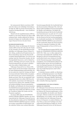 Der taiwanesische Markt verzeichnete 2009
nach drei Jahren mit rückläufiger Entwicklung –
als Folge der 2006 im privaten Konsumsektor ent-
standenen Kreditproblematik – einen deutlichen
Aufschwung.
Obwohl sich die Liquiditätssituation 2009 im
Vergleich zu den letzten Monaten des Jahres 2008
entspannt hatte, standen aufgrund der höheren
Spreads die Margen der Gesellschaften der Volks-
wagen Financial Services AG unter Druck.
neuwagenfinanzierung
Während der Absatz von Fahrzeugen der Konzern-
marken 2009 um fast 40% über dem des Vorjah-
res lag, bewegten sich die Kundenfinanzierungs-
aktivitäten von Volkswagen Finance (China) Co.,
Ltd., Peking, annähernd auf Vorjahresniveau. In
dieser Entwicklung zeigt sich das Potenzial für
verstärkte Marketingaktivitäten. Der derzeit noch
niedrige Anteil der chinesischen Kunden, die ihre
Neuwagenkäufe finanzieren, wird in Zukunft zu-
nehmen. Allerdings wird auch erwartet, dass der
Finanzierungsanteil bis auf weiteres erheblich
unter dem anderer Märkte bleiben wird.
Volkswagen Financial Services Taiwan LTD.,
Taipei, konnte sich bei Neuverträgen entsprechend
der guten Marktentwicklung weiterentwickeln. Da-
bei war jedoch der Anteil der Verträge mit Händ-
lern konzernfremder Marken höher als geplant.
Für 2010 wird mit einer weiteren Erholung des
Markts gerechnet. Über die neu gegründete Audi
Importgesellschaft, die im März 2009 ihren Be-
trieb aufnahm, konzentriert sich Volkswagen Fi-
nancial Services Taiwan LTD. zukünftig verstärkt
auf wettbewerbsfähige Finanzierungsangebote
für Händler und Endkunden der Konzernmarken.
Das Händlerfinanzierungsprogramm der Gesell-
schaft setzte seinen Erfolg auch 2009 fort. In mehr
als 70 größeren Städten des Landes wird das
Programm angeboten.
Im Januar 2009 nahm die VOLKSWAGEN
FINANCE PRIVATE LIMITED, Mumbai, eine Toch-
tergesellschaft der Volkswagen Financial Services
AG, ihren Betrieb in Indien auf. Die VOLKSWAGEN
FINANCE PRIVATE LIMITED kooperiert zunächst
mit wenigen ausgewählten Kreditinstituten und
der indischen Tochter einer weltweit führenden
Versicherungsgesellschaft. Die Gesellschaft bietet
den Konzernmarken Volkswagen Pkw, Audi und
Škoda wettbewerbsfähige Finanzierungsangebote
für Händler und Endkunden. Seit Beginn der
Kundenfinanzierung im Mai hat die Gesellschaft
eine Penetrationsrate von mehr als 34% erzielt.
Bisher haben sich etwa 22% der Neuwagenkun-
den des Konzerns für das Versicherungsangebot
der Gesellschaft entschieden. Die VOLKSWAGEN
FINANCE PRIVATE LIMITED ist gut positioniert,
um den wachsenden Absatz der Konzernmarken
im Zuge der steigenden Produktion der Volks-
wagen Fertigungsstätte in Pune ab 2010 zu un-
terstützen.
Das Neuwagenfinanzierungsgeschäft für End-
kunden der VOLKSWAGEN FINANCIAL SERVICES
JAPAN LTD., Tokio, war vor allem aufgrund des
schwierigen Automobilmarkts rückläufig. Dieser
Rückgang im Bereich Neuwagenfinanzierung
wurde jedoch durch einen Anstieg im Geschäft
mit der Finanzierung junger Gebrauchtwagen
ausgeglichen. Die Gesellschaft diversifizierte ihr
Angebot darüber hinaus durch die Einführung
eines Car-Sharing-Programms für hochwertige
Audi-Modelle (Audi Premium Car Sharing) und
eines C02-Ausgleichprogramms (Audi Carbon
Offset Program).
In Australien konnten mithilfe von Marketing-
aktionen und Begleitprogrammen neue Händler
gewonnen werden. Mit dem Zugang des größten
australischen Volkswagen Händlers Barloworld
wird nunmehr ein Händlernetz mit mehr als 50%
aller verkauften Fahrzeuge abgedeckt.
zusammenarbeit mit den automobil-
marken des konzerns
Die Volkswagen Financial Services AG hat in der
Region in Zusammenarbeit mit den Konzernmar-
ken Aktionen für Finanzierungslösungen zu Zins-
sätzen durchgeführt, die deutlich unter Marktni-
veau lagen. Teilweise wurden bei einem breiten
Modellangebot, wie in Indien, mehr als die Hälfte
aller Verkäufe durch die Volkswagen Financial
Services AG finanziert. In anderen Märkten, wie
etwa China, in denen die Nachfrage auch ohne
umfassende Werbeaktionen kräftig war, hat die
Volkswagen Financial Services AG die Konzern-
29volkswagen financial services ag | geschäftsbericht 2009 | region asien-pazifik
 
