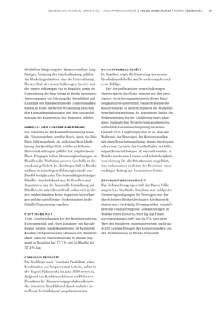 33volkswagen financial services ag | geschäftsbericht 2009 | region nordamerika / region südamerika
versicherungsgeschäft
In Brasilien zeigte die Umsetzung des neuen
Geschäftsmodells für den Versicherungsbereich
erste Erfolge.
Der Verkaufsstart des neuen Volkswagen
Saveiro wurde durch ein Angebot mit den nied-
rigsten Versicherungsprämien in dieser Fahr-
zeugkategorie unterstützt. Dadurch konnte die
Konzernmarke in diesem Segment die Marktfüh-
rerschaft übernehmen. In Argentinien laufen die
Vorbereitungen für die Einführung eines allge-
mein zugänglichen Versicherungsangebots ein-
schließlich Garantieverlängerung im ersten
Quartal 2010. Langfristiges Ziel ist es, dass die
Mehrzahl der Neuwagen der Konzernmarken
mit einer Versicherungslösung, einem Serviceplan
oder einer Garantie der Gesellschaften der Volks-
wagen Financial Services AG verkauft werden. In
Mexiko wurde eine Lebens- und Arbeitslosigkeits-
versicherung für alle Privatkunden eingeführt,
was insbesondere in Zeiten der Rezession einen
wichtigen Beitrag zur Kundentreue leistet.
gebrauchtwagengeschäft
Das Gebrauchtwagengeschäft der Banco Volks-
wagen S.A., São Paulo, Brasilien, war infolge der
Steuervergünstigungen für Neuwagen und der
durch höhere Risiken bedingten Kreditrestrik-
tionen stark rückläufig. Demgegenüber verzeich-
nete die Finanzierung von Gebrauchtwagen in
Mexiko einen Zuwachs. Hier lag das Finan-
zierungsvolumen 2009 um 34,5% über dem
Wert des Vorjahres; insgesamt wurden mehr als
4.200 Gebrauchtwagen der Konzernmarken von
der Niederlassung in Mexiko finanziert.
deutlichen Steigerung des Absatzes und zur lang-
fristigen Festigung der Kundenbindung geführt.
Als Marketinginitiativen sind die Unterstützung
für den Start des neuen Volkswagen Saveiro und
des neuen Volkswagen Fox in Brasilien sowie die
Unterstützung des Jetta Europa in Mexiko zu nennen.
Anstrengungen zur Stärkung der Rentabilität und
Liquidität des Händlernetzes der Konzernmarken
haben zu einer stärkeren Verzahnung zwischen
den Finanzdienstleistungen und den Automobil-
marken des Konzerns in den Regionen geführt.
händler- und kundenfinanzierung
Die Volumina in der Kundenfinanzierung sowie
das Finanzergebnis wurden durch einen rückläu-
figen Fahrzeugabsatz als auch eine Verschlech-
terung der Kreditqualität, welche zu höheren
Risikorückstellungen geführt hat, negativ beein-
flusst. Hingegen haben Steuervergünstigungen in
Brasilien das Wachstum unseres Geschäfts in die-
sem Land gefördert. Im Händlergeschäft in Mexiko
wirkten sich niedrigere Fahrzeugbestände und
Zweifel bezüglich der Überlebensfähigkeit einiger
Händler einschränkend aus. In Brasilien und
Argentinien war die finanzielle Entwicklung auf
Händlerseite zufriedenstellend, sodass sich in die-
sen beiden Ländern keine negativen Auswirkun-
gen auf die mittelfristige Risikosituation in der
Händlerfinanzierung ergaben.
flottengeschäft
Trotz Einschränkungen bei der Kreditvergabe im
Flottengeschäft und einer Zunahme von Barzah-
lungen sorgten Sonderkonditionen für bestimmte
Kunden und gemeinsame Aktionen mit Händlern
dafür, dass die Penetrationsrate in diesem Seg-
ment in Brasilien bei 22,7% und in Mexiko bei
37,4% lag.
consórcio produkte
Die Nachfrage nach Consórcio Produkten, einer
Kombination aus Ansparen und Lotterie, nahm in
der Region Südamerika im Jahr 2009 weiter zu.
Aufgrund von Kreditrestriktionen und höheren
Zinssätzen bei Finanzierungsprodukten konnte
das Consórcio Geschäft und damit auch der be-
treffende Vertriebskanal ausgebaut werden.
 