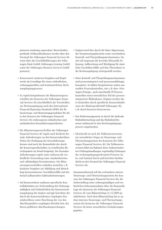 47volkswagen financial services ag | geschäftsbericht 2009 | lagebericht
petenzen eindeutig zugeordnet. Bereichsüber-
greifende Schlüsselfunktionen werden über den
Vorstand der Volkswagen Financial Services AG
sowie über die Geschäftsführungen der Volks-
wagen Bank GmbH, Volkswagen Leasing GmbH
sowie der Volkswagen Business Services GmbH
gesteuert.
I
Konzernweit existieren Vorgaben und Regel-
werke als Grundlage für einen einheitlichen,
ordnungsgemäßen und kontinuierlichen Rech-
nungslegungsprozess.
I
So regeln beispielsweise die Bilanzierungsvor-
schriften des Konzerns der Volkswagen Finan-
cial Services AG einschließlich der Vorschriften
zur Rechnungslegung nach den International
Financial Reporting Standards (IFRS) die Bi-
lanzierungs- und Bewertungsgrundsätze für die
in den Konzern der Volkswagen Financial
Services AG einbezogenen inländischen und
ausländischen Konsolidierungseinheiten.
I
Die Bilanzierungsvorschriften der Volkswagen
Financial Services AG regeln auch konkrete for-
male Anforderungen an den Konzernabschluss.
Neben der Festlegung des Konsolidierungs-
kreises sind auch die Bestandteile der durch
die Konzerngesellschaften zu erstellenden Be-
richtspakete im Detail festgelegt. Die formalen
Anforderungen regeln unter anderem die ver-
bindliche Verwendung eines standardisierten
und vollständigen Formularsatzes. Die Bilan-
zierungsvorschriften enthalten weiterhin z.B.
konkrete Vorgaben zur Abbildung und Abwick-
lung konzerninterner Geschäftsvorfälle und der
darauf aufbauenden Saldenabstimmungen.
I
Auf Konzernebene umfassen spezifische Kon-
trollaktivitäten zur Sicherstellung der Ordnungs-
mäßigkeit und Verlässlichkeit der Konzernrech-
nungslegung die Analyse und ggf. Korrektur der
durch die Konzerneinheiten vorgelegten Ein-
zelabschlüsse unter Beachtung der von den
Abschlussprüfern vorgelegten Berichte bzw. der
hierzu geführten Abschlussbesprechungen.
I
Ergänzt wird dies durch die klare Abgrenzung
der Verantwortungsbereiche sowie verschiedene
Kontroll- und Überprüfungsmechanismen. Da-
mit soll insgesamt die korrekte bilanzielle Er-
fassung, Aufbereitung und Würdigung für sämt-
liche Geschäftsvorfälle und ihre Übernahme in
die Rechnungslegung sichergestellt werden.
I
Diese Kontroll- und Überprüfungsmechanismen
sind prozessintegriert und prozessunabhängig
konzipiert. So bilden beispielsweise neben ma-
nuellen Prozesskontrollen, wie z.B. dem »Vier-
Augen-Prinzip«, auch maschinelle IT-Prozess-
kontrollen einen wesentlichen Teil der prozess-
integrierten Maßnahmen. Ergänzt werden die-
se Kontrollen durch spezifische Konzernfunkti-
onen der Muttergesellschaft Volkswagen AG,
z.B. durch Konzern-Steuerwesen.
I
Das Risikomanagement ist durch die laufende
Risikoüberwachung und das Risikoberichts-
wesen umfassend in den Rechnungslegungs-
prozess eingebunden.
I
Gleichwohl ist auch die Teilkonzernrevision
ein wesentliches Organ im Steuerungs- und
Überwachungssystem des Konzerns der Volks-
wagen Financial Services AG. Die Teilkonzern-
revision führt im Rahmen ihrer risikoorientier-
ten Prüfungshandlungen regelmäßig Prüfungen
der rechnungslegungsrelevanten Prozesse im
In- und Ausland durch und berichtet darüber
direkt an den Vorstand der Volkswagen Financial
Services AG.
Zusammenfassend soll das vorhandene interne
Steuerungs- und Überwachungssystem des Kon-
zens der Volkswagen Financial Services AG, die
Sicherstellung einer ordnungsmäßigen und ver-
lässlichen Informationsbasis über die finanzielle
Lage des Konzerns der Volkswagen Financial
Services AG zum Bilanzstichtag 31.12.2009 ge-
währleisten. Nach dem Bilanzstichtag hat es an
dem internen Steuerungs- und Überwachungs-
system des Konzerns der Volkswagen Financial
Services AG keine wesentlichen Veränderungen
gegeben.
 