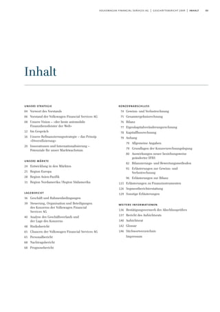 03volkswagen financial services ag | geschäftsbericht 2009 | inhalt
unsere strategie
04 Vorwort des Vorstands
06 Vorstand der Volkswagen Financial Services AG
08 Unsere Vision – »der beste automobile
Finanzdienstleister der Welt«
12 Im Gespräch
16 Unsere Refinanzierungsstrategie – das Prinzip
»Diversifizierung«
20 Innovationen und Internationalisierung –
Potenziale für unser Marktwachstum
unsere märkte
24 Entwicklung in den Märkten
25 Region Europa
28 Region Asien-Pazifik
31 Region Nordamerika /Region Südamerika
lagebericht
36 Geschäft und Rahmenbedingungen
39 Steuerung, Organisation und Beteiligungen
des Konzerns der Volkswagen Financial
Services AG
40 Analyse des Geschäftsverlaufs und
der Lage des Konzerns
48 Risikobericht
65 Chancen der Volkswagen Financial Services AG
65 Personalbericht
68 Nachtragsbericht
68 Prognosebericht
konzernabschluss
74 Gewinn- und Verlustrechnung
75 Gesamtergebnisrechnung
76 Bilanz
77 Eigenkapitalveränderungsrechnung
78 Kapitalflussrechnung
79 Anhang
79 Allgemeine Angaben
79 Grundlagen der Konzernrechnungslegung
80 Auswirkungen neuer beziehungsweise
geänderter IFRS
82 Bilanzierungs- und Bewertungsmethoden
91 Erläuterungen zur Gewinn- und
Verlustrechnung
96 Erläuterungen zur Bilanz
115 Erläuterungen zu Finanzinstrumenten
126 Segmentberichterstattung
129 Sonstige Erläuterungen
weitere informationen
136 Bestätigungsvermerk des Abschlussprüfers
137 Bericht des Aufsichtsrats
140 Aufsichtsrat
142 Glossar
146 Stichwortverzeichnis
Impressum
Inhalt
 