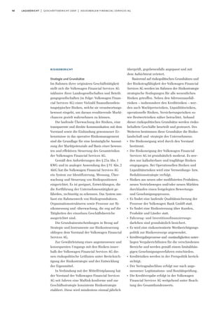 48 lagebericht | geschäftsbericht 2009 | volkswagen financial services ag
risikobericht
Strategie und Grundsätze
Im Rahmen ihrer originären Geschäftstätigkeit
stellt sich die Volkswagen Financial Services AG
inklusive ihrer Landesgesellschaften und Beteili-
gungsgesellschaften (in Folge: Volkswagen Finan-
cial Services AG) einer Vielzahl finanzdienstleis-
tungstypischer Risiken, welche sie verantwortungs-
bewusst eingeht, um daraus resultierende Markt-
chancen gezielt wahrnehmen zu können.
Die laufende Überwachung der Risiken, eine
transparente und direkte Kommunikation mit dem
Vorstand sowie die Einbindung gewonnener Er-
kenntnisse in das operative Risikomanagement
sind die Grundlage für eine bestmögliche Ausnut-
zung der Marktpotenziale auf Basis einer bewuss-
ten und effektiven Steuerung des Gesamtrisikos
der Volkswagen Financial Services AG.
Gemäß den Anforderungen des §25a Abs.1
KWG und in analoger Anwendung des §91 Abs.2
AktG hat die Volkswagen Financial Services AG
ein System zur Identifizierung, Messung, Über-
wachung und Steuerung von Risikopositionen
eingerichtet. Es ist geeignet, Entwicklungen, die
die Fortführung der Unternehmenstätigkeit ge-
fährden, rechtzeitig zu erkennen. Das System um-
fasst ein Rahmenwerk von Risikogrundsätzen,
Organisationsstrukturen sowie Prozesse zur Ri-
sikomessung und -überwachung, die eng auf die
Tätigkeiten der einzelnen Geschäftsbereiche
ausgerichtet sind.
Die Grundsatzentscheidungen in Bezug auf
Strategie und Instrumente zur Risikosteuerung
obliegen dem Vorstand der Volkswagen Financial
Services AG.
Zur Gewährleistung eines angemessenen und
konsequenten Umgangs mit den Risiken inner-
halb der Volkswagen Financial Services AG die-
nen risikopolitische Leitlinien unter Berücksich-
tigung der Risikostrategie und der Entwicklung
der Eigenmittel.
In Verbindung mit der Mittelfristplanung hat
der Vorstand der Volkswagen Financial Services
AG seit Jahren eine MaRisk-konforme und zur
Geschäftsstrategie konsistente Risikostrategie
etabliert. Diese wird mindestens einmal jährlich
überprüft, gegebenenfalls angepasst und mit
dem Aufsichtsrat erörtert.
Basierend auf risikopolitischen Grundsätzen und
der Risikotragfähigkeit der Volkswagen Financial
Services AG werden im Rahmen der Risikostrategie
strategische Festlegungen für alle wesentlichen
Risiken getroffen. Neben den Adressenausfall-
risiken – insbesondere den Kreditrisiken – wer-
den auch Marktpreisrisiken, Liquiditätsrisiken,
operationelle Risiken, Versicherungsrisiken so-
wie Restwertrisiken näher betrachtet. Anhand
dieser risikopolitischen Grundsätze werden risiko-
behaftete Geschäfte beurteilt und gesteuert. Des
Weiteren bestimmen diese Grundsätze die Risiko-
landschaft und -strategie des Unternehmens:
I
Die Risikoneigung wird durch den Vorstand
bestimmt.
I
Die Risikoneigung der Volkswagen Financial
Services AG ist grundsätzlich moderat. Es wer-
den nur kalkulierbare und tragfähige Risiken
eingegangen. Bei Operationellen Risiken und
Liquiditätsrisiken wird eine Vermeidungs- bzw.
Reduktionsstrategie verfolgt.
I
Risiken aus neuen oder modifizierten Produkten,
neuen Vertriebswegen und/oder neuen Märkten
durchlaufen einen festgelegten Bewertungs-
und Genehmigungsprozess.
I
Es findet eine laufende Qualitätssicherung der
Prozesse der Volkswagen Bank GmbH statt.
I
Es findet eine Risikostreuung über Kunden,
Produkte und Länder statt.
I
Fahrzeug- und Investitionsfinanzierungs-
darlehen sind grundsätzlich besichert.
I
Es wird eine risikoorientierte Wertberichtigungs-
politik zur Risikovorsorge angewendet.
I
Kreditvergabeprozesse und -zuständigkeiten unter-
liegen Vergaberichtlinien für die verschiedenen
Bereiche und werden gemäß einem limitabhän-
gigen Genehmigungsverfahren entschieden.
I
Kreditrisiken werden in der Preispolitik berück-
sichtigt.
I
Der Vertragsabschluss erfolgt nur nach ange-
messener Legitimations- und Bonitätsprüfung.
I
Die Kreditvergabe erfolgt in der Volkswagen
Financial Services AG weitgehend unter Beach-
tung des Gesamtkundenwerts.
 