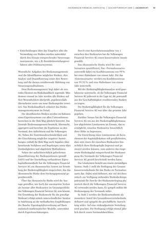 49volkswagen financial services ag | geschäftsbericht 2009 | lagebericht
I
Entscheidungen über das Eingehen oder die
Vermeidung von Risiken werden unterstützt
durch den Einsatz entsprechender Steuerungs-
instrumente, wie z.B. Bonitätsbeurteilungsver-
fahren oder Frühwarnsysteme.
Wesentliche Aufgaben des Risikomanagements
sind die Identifikation möglicher Risiken, ihre
Analyse und Quantifizierung sowie ihre Bewer-
tung und die daraus resultierende Ableitung von
Steuerungsmaßnahmen.
Dem Risikomanagement liegt dabei als zen-
trales Element ein Risikohandbuch zugrunde. Min-
destens einmal im Jahr werden alle Risiken auf
ihre Wesentlichkeit überprüft, gegebenenfalls
überarbeitet sowie um neue Risikoaspekte erwei-
tert. Das Risikohandbuch erläutert das Risiko-
managementsystem im Detail.
Die identifizierten Risiken werden im Rahmen
eines Expertensystems von allen Unternehmens-
bereichen in der Risk Map jährlich bewertet. Das
Zentrale Risikomanagement beurteilt, überwacht,
aggregiert und berichtet die Ergebnisse an den
Vorstand, den Aufsichtsrat und die Volkswagen
AG. Neben der Eintrittswahrscheinlichkeit und
der Einschätzung möglicher negativer Auswir-
kungen enthält die Risk Map auch Angaben über
bestehende Verfahren und Regelungen sowie über
Zuständigkeiten und abgeleitete Maßnahmen.
Neben der aufsichtsrechtlich geforderten
Quantifizierung der Risikopositionen (gemäß
SolvV) und der Darstellung vorhandener Eigen-
kapitalbestandteile hat die Volkswagen Financial
Services AG ein ökonomisches System zur Ermitt-
lung der Risikotragfähigkeit eingerichtet, das das
ökonomische Risiko dem Deckungspotenzial ge-
genüberstellt.
Über das ökonomische Risiko wird die Aus-
sage getroffen, wie hoch der unerwartete Verlust
als Summe aller Risikoarten im Gesamtportfolio
der Volkswagen Financial Services AG sein könnte.
Die Ermittlung der Risikowerte für die jeweilige
Risikoart erfolgt mittels unterschiedlicher Ansätze
in Anlehnung an die methodischen Empfehlungen
der Baseler Eigenkapitalverordnung auf Basis
statistisch-mathematischer Modelle, unterstützt
durch Expertenschätzungen.
Durch eine Korrelationsannahme von 1
zwischen den Risikoarten hat die Volkswagen
Financial Services AG einen konservativen Ansatz
gewählt.
Das ökonomische Risiko wird für zwei
Szenarien quantifiziert. Das »Normalszenario«
unterstellt dabei ein Konfidenzniveau von 99%
bei einer Haltedauer von einem Jahr. Für das
»Extremszenario« werden ein Konfidenzniveau
von 99,93 % und eine Haltedauer von einem
Jahr unterstellt.
Mit der Risikotragfähigkeitsanalyse wird quar-
talsweise untersucht, ob die Volkswagen Financial
Services AG jederzeit in der Lage ist, die potenziell
aus der Geschäftstätigkeit resultierenden Risiken
zu tragen.
Die Risikotragfähigkeit für die Volkswagen
Financial Services AG war über das gesamte Jahr
gegeben.
Darüber hinaus hat die Volkswagen Financial
Services AG ein aus der Risikotragfähigkeitsana-
lyse abgeleitetes Limitsystem im Einsatz, das es
ermöglicht, einzelne Risikoarten hinsichtlich
ihrer Höhe zu begrenzen.
Die Einrichtung eines Limitsystems als Kern-
element der Kapitalallokation soll gewährleisten,
dass zum einen die einzelnen Risikoarten hin-
sichtlich ihres Risikogehalts begrenzt und ge-
steuert werden können, zum anderen das einge-
setzte Risikokapital entsprechend der Risikonei-
gung des Vorstands der Volkswagen Financial
Services AG gezielt beschränkt werden kann.
Das Limitsystem besteht aus einem zweistufigen
System. Stufe 1 stellt die Festlegung des Gesamt-
konzernrisikolimits für das Risiko im Normalsze-
nario dar. Dabei wird definiert, wie viel des theo-
retisch zur Verfügung stehenden Risikodeckungs-
potenzials für Zwecke der Risikounterlegung pla-
nerisch durch die Volkswagen Financial Services
AG verwendet werden kann. Es spiegelt mithin die
Risikoneigung des Vorstands wider.
In Stufe 2 werden die Risikoartenlimite als
monetärer Anteil des Gesamtkonzernrisikolimits
definiert und spiegeln die geschäftliche Ausrich-
tung wider. Auf eine risikoadjustierte Verteilung
wird geachtet. Die Festlegung erfolgt einmal jähr-
lich durch einen Vorstandsbeschluss.
 