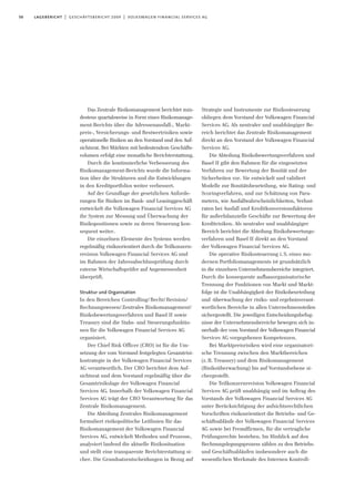 50 lagebericht | geschäftsbericht 2009 | volkswagen financial services ag
Das Zentrale Risikomanagement berichtet min-
destens quartalsweise in Form eines Risikomanage-
ment-Berichts über die Adressenausfall-, Markt-
preis-, Versicherungs- und Restwertrisiken sowie
operationelle Risiken an den Vorstand und den Auf-
sichtsrat. Bei Märkten mit bedeutendem Geschäfts-
volumen erfolgt eine monatliche Berichterstattung.
Durch die kontinuierliche Verbesserung des
Risikomanagement-Berichts wurde die Informa-
tion über die Strukturen und die Entwicklungen
in den Kreditportfolios weiter verbessert.
Auf der Grundlage der gesetzlichen Anforde-
rungen für Risiken im Bank- und Leasinggeschäft
entwickelt die Volkswagen Financial Services AG
ihr System zur Messung und Überwachung der
Risikopositionen sowie zu deren Steuerung kon-
sequent weiter.
Die einzelnen Elemente des Systems werden
regelmäßig risikoorientiert durch die Teilkonzern-
revision Volkswagen Financial Services AG und
im Rahmen der Jahresabschlussprüfung durch
externe Wirtschaftsprüfer auf Angemessenheit
überprüft.
Struktur und Organisation
In den Bereichen Controlling/Recht/Revision/
Rechnungswesen/Zentrales Risikomanagement/
Risikobewertungsverfahren und Basel II sowie
Treasury sind die Stabs- und Steuerungsfunktio-
nen für die Volkswagen Financial Services AG
organisiert.
Der Chief Risk Officer (CRO) ist für die Um-
setzung der vom Vorstand festgelegten Gesamtrisi-
kostrategie in der Volkswagen Financial Services
AG verantwortlich. Der CRO berichtet dem Auf-
sichtsrat und dem Vorstand regelmäßig über die
Gesamtrisikolage der Volkswagen Financial
Services AG. Innerhalb der Volkswagen Financial
Services AG trägt der CRO Verantwortung für das
Zentrale Risikomanagement.
Die Abteilung Zentrales Risikomanagement
formuliert risikopolitische Leitlinien für das
Risikomanagement der Volkswagen Financial
Services AG, entwickelt Methoden und Prozesse,
analysiert laufend die aktuelle Risikosituation
und stellt eine transparente Berichterstattung si-
cher. Die Grundsatzentscheidungen in Bezug auf
Strategie und Instrumente zur Risikosteuerung
obliegen dem Vorstand der Volkswagen Financial
Services AG. Als neutraler und unabhängiger Be-
reich berichtet das Zentrale Risikomanagement
direkt an den Vorstand der Volkswagen Financial
Services AG.
Die Abteilung Risikobewertungsverfahren und
Basel II gibt den Rahmen für die eingesetzten
Verfahren zur Bewertung der Bonität und der
Sicherheiten vor. Sie entwickelt und validiert
Modelle zur Bonitätsbeurteilung, wie Rating- und
Scoringverfahren, und zur Schätzung von Para-
metern, wie Ausfallwahrscheinlichkeiten, Verlust-
raten bei Ausfall und Kreditkonversionsfaktoren
für außerbilanzielle Geschäfte zur Bewertung der
Kreditrisiken. Als neutraler und unabhängiger
Bereich berichtet die Abteilung Risikobewertungs-
verfahren und Basel II direkt an den Vorstand
der Volkswagen Financial Services AG.
Die operative Risikosteuerung i.S. eines mo-
dernen Portfoliomanagements ist grundsätzlich
in die einzelnen Unternehmensbereiche integriert.
Durch die konsequente aufbauorganisatorische
Trennung der Funktionen von Markt und Markt-
folge ist die Unabhängigkeit der Risikobeurteilung
und -überwachung der risiko- und ergebnisverant-
wortlichen Bereiche in allen Unternehmensteilen
sichergestellt. Die jeweiligen Entscheidungsbefug-
nisse der Unternehmensbereiche bewegen sich in-
nerhalb der vom Vorstand der Volkswagen Financial
Services AG vorgegebenen Kompetenzen.
Bei Marktpreisrisiken wird eine organisatori-
sche Trennung zwischen den Marktbereichen
(z.B. Treasury) und dem Risikomanagement
(Risikoüberwachung) bis auf Vorstandsebene si-
chergestellt.
Die Teilkonzernrevision Volkswagen Financial
Services AG prüft unabhängig und im Auftrag des
Vorstands der Volkswagen Financial Services AG
unter Berücksichtigung der aufsichtsrechtlichen
Vorschriften risikoorientiert die Betriebs- und Ge-
schäftsabläufe der Volkswagen Financial Services
AG sowie bei Fremdfirmen, für die vertragliche
Prüfungsrechte bestehen. Im Hinblick auf den
Rechnungslegungsprozess zählen zu den Betriebs-
und Geschäftsabläufen insbesondere auch die
wesentlichen Merkmale des Internen Kontroll-
 