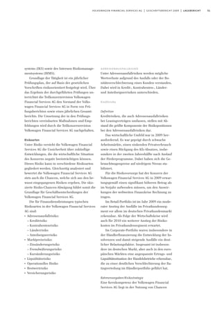 51volkswagen financial services ag | geschäftsbericht 2009 | lagebericht
systems (IKS) sowie des Internen Risikomanage-
mentsystems (IRMS).
Grundlage der Tätigkeit ist ein jährlicher
Prüfungsplan, der auf Basis der gesetzlichen
Vorschriften risikoorientiert festgelegt wird. Über
das Ergebnis der durchgeführten Prüfungen un-
terrichtet die Teilkonzernrevision Volkswagen
Financial Services AG den Vorstand der Volks-
wagen Financial Services AG in Form von Prü-
fungsberichten sowie eines jährlichen Gesamt-
berichts. Die Umsetzung der in den Prüfungs-
berichten vereinbarten Maßnahmen und Emp-
fehlungen wird durch die Teilkonzernrevision
Volkswagen Financial Services AG nachgehalten.
Risikoarten
Unter Risiko versteht die Volkswagen Financial
Services AG die Unsicherheit über zukünftige
Entwicklungen, die die wirtschaftliche Situation
des Konzerns negativ beeinträchtigen können.
Dieses Risiko kann in verschiedene Risikoarten
gegliedert werden. Gleichzeitig analysiert und
bewertet die Volkswagen Financial Services AG
stets auch die Chancen, welche sich aus den be-
wusst eingegangenen Risiken ergeben. Die skiz-
zierte Risiko-Chancen-Abwägung bildet somit die
Grundlage für Geschäftsentscheidungen der
Volkswagen Financial Services AG.
Die für Finanzdienstleistungen typischen
Risikoarten in der Volkswagen Financial Services
AG sind:
I
Adressenausfallrisiko:
– Kreditrisiko
– Kontrahentenrisiko
– Länderrisiko
– Anteilseignerrisiko
I
Marktpreisrisiko:
– Zinsänderungsrisiko
– Fremdwährungsrisiko
– Kursänderungsrisiko
I
Liquiditätsrisiko
I
Operationelles Risiko
I
Restwertrisiko
I
Versicherungsrisiko
adressenausfallrisiko
Unter Adressenausfallrisiken werden mögliche
Wertverluste aufgrund des Ausfalls oder der Bo-
nitätsverschlechterung eines Kunden verstanden.
Dabei wird in Kredit-, Kontrahenten-, Länder-
und Anteilseignerrisiken unterschieden.
Kreditrisiko
Definition
Kreditrisiken, die auch Adressenausfallrisiken
bei Leasingverträgen umfassen, stellen mit Ab-
stand die größte Komponente der Risikopositionen
bei den Adressenausfallrisiken dar.
Das wirtschaftliche Umfeld war in 2009 her-
ausfordernd. Es war geprägt durch schwache
Arbeitsmärkte, einen sinkenden Privatverbrauch
sowie einen Rückgang des Kfz-Absatzes, insbe-
sondere in der zweiten Jahreshälfte nach Auslauf
der Förderprogramme. Dabei haben sich die Ge-
brauchtwagenpreise auf niedrigem Niveau sta-
bilisiert.
Für die Risikovorsorge hat der Konzern der
Volkswagen Financial Services AG in 2009 erwar-
tungsgemäß einen signifikant höheren Betrag als
im Vorjahr aufwenden müssen, um den Auswir-
kungen der weltweiten Finanzkrise Rechnung zu
tragen.
Im Retail-Portfolio ist im Jahr 2009 ein mode-
rater Anstieg der Ausfälle im Privatkundenseg-
ment vor allem im deutschen Privatkundenmarkt
erkennbar. Als Folge der Wirtschaftskrise wird
auch für 2010 ein weiterer Anstieg der Risiko-
kosten im Privatkundensegment erwartet.
Im Corporate-Portfolio waren insbesondere in
der Händlerfinanzierung die Entwicklung der In-
solvenzen und damit steigende Ausfälle ein deut-
licher Belastungsfaktor. Insgesamt ist insbeson-
dere im deutschen Markt, aber auch in den euro-
päischen Märkten eine angespannte Ertrags- und
Liquiditätssituation der Handelsbetriebe erkennbar,
die zu einer deutlichen Verschlechterung der Ra-
tingverteilung im Händlerportfolio geführt hat.
Rahmenvorgaben/Risikostrategie
Eine Kernkompetenz der Volkswagen Financial
Services AG liegt in der Nutzung von Chancen
 