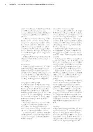 52 lagebericht | geschäftsbericht 2009 | volkswagen financial services ag
aus der Übernahme von Kreditrisiken aus Händ-
ler- und Kundenfinanzierungen sowie aus
Leasinggeschäften im Automobilgeschäft. Ziel ist
eine Optimierung des Chancen- und Risikover-
hältnisses.
Im Rahmen der zentralen Steuerung des Kre-
ditrisikos werden seitens des Zentralen Risiko-
managements Leitplanken gesetzt. Diese bilden
den verbindlichen äußeren Rahmen der zentra-
len Risikosteuerung, innerhalb dessen sich die
Geschäftsbereiche/Märkte bei ihren geschäftspo-
litischen Aktivitäten, Planungen, Entscheidungen
etc. unter Einhaltung der eigenen Kompetenzen
bewegen können.
Die lokalen Risikostrategien der Landesgesell-
schaften werden in der Gesamtrisikostrategie zu-
sammengefasst.
Risikobeurteilung
In der Volkswagen Financial Services AG werden
zur Bonitätsprüfung und Standardisierung von
Kreditentscheidungen Bonitätsbeurteilungsver-
fahren in Form von Rating- und Scoringverfahren
eingesetzt. Als Rahmenwerk besteht ein Rating-
handbuch, innerhalb dessen die Entwicklung
und Pflege der Ratingsysteme zu erfolgen hat.
Scoringverfahren im Retailgeschäft
In der Bonitätsanalyse für Privatkunden sind in
den Ankaufsprozessen Scoringsysteme integriert,
die eine objektivierte Entscheidungsgrundlage
für die Kreditvergabe liefern. In den Portfolios
der Volkswagen Financial Services AG sind sowohl
generische als auch auf mehrjährigen Datenhisto-
rien basierende Scorekarten im Einsatz, welche
die Kreditentscheidungen durch die Fachbe-
reiche ergänzen.
Für die Bestandsbewertung sind in der Volks-
wagen Bank GmbH Verfahren im Einsatz, die,
basierend auf dem Zahlungsverhalten eines
Kunden, dem einzelnen Vertrag monatlich eben-
falls eine Ausfallwahrscheinlichkeit zuweisen.
In Verbindung mit der Ermittlung der Ausfall-
raten bei Verlust ist so eine risikoadäquate Bewer-
tung und Steuerung der Kreditrisiken für diese
Portfolios möglich.
Ratingverfahren im Corporategeschäft
In der Volkswagen Financial Services AG erfolgt
die Bonitätsbeurteilung unter Einsatz von Rating-
verfahren. Dabei werden sowohl Jahresabschluss-
kennzahlen als auch qualitative Faktoren – wie z.B.
die zukünftigen wirtschaftlichen Entwicklungs-
aussichten, die Managementqualität, das Markt-
und Branchenumfeld und das Zahlungsverhalten,
sofern möglich, statistisch abgesichert – in die
Bewertung einbezogen.
Zur Unterstützung der Bonitätsanalyse wird
die im Jahr 2007 eingeführte workflowbasierte
Ratingapplikation CARAT sukzessive in den aus-
ländischen Filialen der Volkswagen Bank GmbH
ausgerollt.
Das Ratingergebnis stellt eine wichtige Grund-
lage für Entscheidungen über die Bewilligung und
Prolongation von Kreditengagements sowie Wert-
berichtigungen dar. Darüber hinaus basieren die
Kompetenzregelung und die Überwachung des
Corporate-Portfolios auf den Ratingergebnissen.
Für die Zukunft ist eine noch stärkere Indi-
vidualisierung des Ratingverfahrens im Hinblick
auf die markt- bzw. portfoliospezifischen Gege-
benheiten in den einzelnen Ländern vor-
gesehen.
Die rechtzeitige Identifikation neuer Risiken
und/oder Risikoveränderungen wird durch den
Einsatz von Produktgenehmigungsverfahren,
regelmäßige Portfolioanalysen, Planungsrunden
und Business Financial Reviews sichergestellt.
Im Rahmen eines vierteljährlichen Beurtei-
lungsprozesses werden alle Risiken quantifiziert.
Dies erfolgt auf Gesellschaftsebene nach Forde-
rungsklassen. Für die Summe aller Kredite wird
zusätzlich ein unerwarteter Verlust berechnet,
der in die Risikotragfähigkeitsrechnung ein-
fließt.
Sicherheiten
Kreditgeschäfte werden grundsätzlich dem Risiko
angemessen besichert. In einer übergreifenden
Regelung ist fixiert, welche Voraussetzungen
Sicherheiten, Bewertungsverfahren und -grund-
lagen erfüllen müssen. Konkrete Wertansätze so-
wie regionale Besonderheiten werden durch zu-
sätzliche lokale Regelungen vorgegeben. Die
 