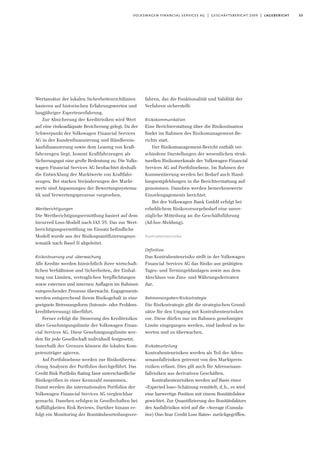 53volkswagen financial services ag | geschäftsbericht 2009 | lagebericht
Wertansätze der lokalen Sicherheitenrichtlinien
basieren auf historischen Erfahrungswerten und
langjähriger Expertenerfahrung.
Zur Absicherung der Kreditrisiken wird Wert
auf eine risikoadäquate Besicherung gelegt. Da der
Schwerpunkt der Volkswagen Financial Services
AG in der Kundenfinanzierung und Händlerein-
kaufsfinanzierung sowie dem Leasing von Kraft-
fahrzeugen liegt, kommt Kraftfahrzeugen als
Sicherungsgut eine große Bedeutung zu. Die Volks-
wagen Financial Services AG beobachtet deshalb
die Entwicklung der Marktwerte von Kraftfahr-
zeugen. Bei starken Veränderungen der Markt-
werte sind Anpassungen der Bewertungssystema-
tik und Verwertungsprozesse vorgesehen.
Wertberichtigungen
Die Wertberichtigungsermittlung basiert auf dem
Incurred Loss-Modell nach IAS 39. Das zur Wert-
berichtigungsermittlung im Einsatz befindliche
Modell wurde aus der Risikoquantifizierungssys-
tematik nach Basel II abgeleitet.
Risikosteuerung und -überwachung
Alle Kredite werden hinsichtlich ihrer wirtschaft-
lichen Verhältnisse und Sicherheiten, der Einhal-
tung von Limiten, vertraglichen Verpflichtungen
sowie externen und internen Auflagen im Rahmen
entsprechender Prozesse überwacht. Engagements
werden entsprechend ihrem Risikogehalt in eine
geeignete Betreuungsform (Intensiv- oder Problem-
kreditbetreuung) überführt.
Ferner erfolgt die Steuerung des Kreditrisikos
über Genehmigungslimite der Volkswagen Finan-
cial Services AG. Diese Genehmigungslimite wer-
den für jede Gesellschaft individuell festgesetzt.
Innerhalb der Grenzen können die lokalen Kom-
petenzträger agieren.
Auf Portfolioebene werden zur Risikoüberwa-
chung Analysen der Portfolios durchgeführt. Das
Credit Risk Portfolio Rating fasst unterschiedliche
Risikogrößen in einer Kennzahl zusammen.
Damit werden die internationalen Portfolios der
Volkswagen Financial Services AG vergleichbar
gemacht. Daneben erfolgen in Gesellschaften bei
Auffälligkeiten Risk Reviews. Darüber hinaus er-
folgt ein Monitoring der Bonitätsbeurteilungsver-
fahren, das die Funktionalität und Validität der
Verfahren sicherstellt.
Risikokommunikation
Eine Berichterstattung über die Risikosituation
findet im Rahmen des Risikomanagement-Be-
richts statt.
Der Risikomanagement-Bericht enthält ver-
schiedene Darstellungen der wesentlichen struk-
turellen Risikomerkmale der Volkswagen Financial
Services AG auf Portfolioebene. Im Rahmen der
Kommentierung werden bei Bedarf auch Hand-
lungsempfehlungen in die Berichterstattung auf-
genommen. Daneben werden bemerkenswerte
Einzelengagements berichtet.
Bei der Volkswagen Bank GmbH erfolgt bei
erheblichem Risikovorsorgebedarf eine unver-
zügliche Mitteilung an die Geschäftsführung
(Ad-hoc-Meldung).
Kontrahentenrisiko
Definition
Das Kontrahentenrisiko stellt in der Volkswagen
Financial Services AG das Risiko aus getätigten
Tages- und Termingeldanlagen sowie aus dem
Abschluss von Zins- und Währungsderivaten
dar.
Rahmenvorgaben/Risikostrategie
Die Risikostrategie gibt die strategischen Grund-
sätze für den Umgang mit Kontrahentenrisiken
vor. Diese dürfen nur im Rahmen genehmigter
Limite eingegangen werden, sind laufend zu be-
werten und zu überwachen.
Risikobeurteilung
Kontrahentenrisiken werden als Teil der Adres-
senausfallrisiken getrennt von den Marktpreis-
risiken erfasst. Dies gilt auch für Adressenaus-
fallrisiken aus derivativen Geschäften.
Kontrahentenrisiken werden auf Basis einer
»Expected loss«-Schätzung ermittelt, d.h., es wird
eine barwertige Position mit einem Bonitätsfaktor
gewichtet. Zur Quantifizierung des Bonitätsfaktors
des Ausfallrisikos wird auf die »Average (Cumula-
tive) One-Year Credit Loss Rates« zurückgegriffen.
 