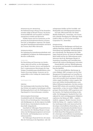 54 lagebericht | geschäftsbericht 2009 | volkswagen financial services ag
Risikosteuerung und -überwachung
Die Risikosteuerung in Bezug auf das Kontrahen-
tenrisiko erfolgt im Bereich Treasury. Das Kontra-
hentenausfallrisiko wird monatlich vom Risiko-
management ermittelt und überwacht.
Darüber hinaus wird ein Limitsystem zur Be-
grenzung des Kontrahentenvolumens je Kontra-
hent bzw. je Ratingklasse eingesetzt. Die Einhal-
tung dieser Kontrahentenvolumenlimite wird durch
das Treasury Back Office überwacht.
Risikokommunikation
Die Auslastung des Kontrahentenrisikolimits wird
vierteljährlich im Rahmen des Risikomanagement-
Berichts veröffentlicht.
Länderrisiko
Die Beurteilung und Steuerung von Länder-
risiken stützt sich auf die von den Ratingagen-
turen Moody’s Investors Service und Standard &
Poor’s vorgenommenen Bewertungen der lang-
fristigen Fremdwährungsverbindlichkeiten eines
Staates (Sovereign Rating). Gemessen am Ge-
samtportfolio ist der Umfang der Länderrisiken
gering.
Anteilseignerrisiko
Definition
Das Anteilseignerrisiko bezeichnet das Risiko,
dass Verluste mit negativen Auswirkungen auf den
Beteiligungsbuchwert nach der Einbringung von
Eigenkapital in Unternehmungen entstehen.
Rahmenvorgaben/Risikostrategie
Grundsätzlich geht die Volkswagen Financial
Services AG zur Erreichung ihrer Unternehmens-
ziele Beteiligungen ein, die dem eigenen Geschäfts-
betrieb dienen. Entscheidend ist hierbei eine
dauerhafte Anlageabsicht.
Innerhalb der Volkswagen Financial Services
AG verantwortet die Abteilung Mergers & Acqui-
sitions das Beteiligungsmanagement und steuert
die Erwerbs- und Verkaufsprozesse von Unter-
nehmensanteilen.
Die Volkswagen Financial Services AG nimmt
über die Vertretung in den Eigentümer- oder Auf-
sichtsgremien Einfluss auf die Geschäfts- und
Risikopolitik eines Beteiligungsunternehmens.
Seit Ende 2004 besteht über die Global
Mobility Holding B.V., Amsterdam, eine wesent-
liche indirekte Beteiligung der Volkswagen Bank
GmbH in Höhe von 50% an der LeasePlan
Corporation N.V., Amsterdam.
Risikobeurteilung
Das Monitoring der Beteiligungen wird durch mo-
natliches Reporting, Analysen der wirtschaftlichen
Entwicklung und regelmäßige Aufsichtsratssitzun-
gen sichergestellt. Das Management der Volks-
wagen Financial Services AG sowie der Volkswagen
Bank GmbH wird bei der Wahrnehmung seiner
Interessen durch die Abteilungen Mergers &
Acquisitions (LeasePlan) und Controlling Inter-
national (alle anderen Beteiligungen) unterstützt.
Einmal jährlich wird eine Mittelfristplanung
zur operativen und finanziellen Geschäftsentwick-
lung durchgeführt.
Trotz des wirtschaftlichen Abschwungs im
ersten Halbjahr 2009 verringerte sich der Fleet
Management Vertragsbestand von LeasePlan im
Vergleich zum Vorjahresende um 6%. Die Ergeb-
nisse sind wesentlich durch gestiegene Restwert-
risiken negativ beeinflusst, weitere negative Fak-
toren sind erhöhte Kreditausfallrisiken sowie
höhere Refinanzierungskosten. Seit dem zweiten
Quartal 2009 erholen sich wesentliche Gebraucht-
wagenmärkte, so dass im zweiten Halbjahr 2009
geringere Restwertrisiken 2009 ausgewiesen wer-
den konnten. Die Ergebnisentwicklung ist aber
solide. Die Ratingagentur Standard & Poor’s hat
aufgrund des stark zurückgegangenen Halbjahres-
ergebnisses das Rating auf »BBB+ – negativer
Ausblick« angepasst, Moody’s Investors Service
behält das Rating »A3 – negativer Ausblick« bei.
Das Anteilseignerrisiko wird, basierend auf der
derzeitigen wirtschaftlichen Entwicklung, mit ei-
ner mittleren Eintrittswahrscheinlichkeit bewer-
tet. Aufgrund der führenden Stellung im weltwei-
ten Multi-Brand Fleet Management wird trotz
der schwierigen wirtschaftlichen Gesamtsituation
von einer anhaltend positiven Ertragssituation
bei LeasePlan ausgegangen.
 